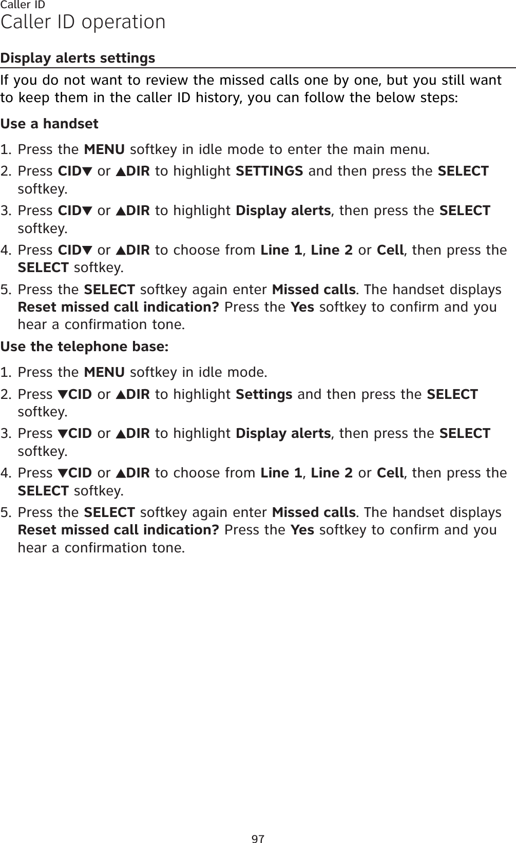 97Caller IDCaller ID operationDisplay alerts settingsIf you do not want to review the missed calls one by one, but you still want to keep them in the caller ID history, you can follow the below steps:Use a handsetPress the MENU softkey in idle mode to enter the main menu.Press CID  or  DIR to highlight SETTINGS and then press the SELECTsoftkey.Press CID  or  DIR to highlight Display alerts, then press the SELECTsoftkey.Press CID  or  DIR to choose from Line 1,Line 2 or Cell, then press the SELECT softkey.Press the SELECT softkey again enter Missed calls. The handset displays Reset missed call indication? Press the Yes softkey to confirm and you hear a confirmation tone.Use the telephone base:Press the MENU softkey in idle mode.Press  CID or  DIR to highlight Settings and then press the SELECTsoftkey.Press  CID or  DIR to highlight Display alerts, then press the SELECTsoftkey.Press  CID or  DIR to choose from Line 1,Line 2 or Cell, then press the SELECT softkey.Press the SELECT softkey again enter Missed calls. The handset displays Reset missed call indication? Press the Yes softkey to confirm and you hear a confirmation tone.1.2.3.4.5.1.2.3.4.5.