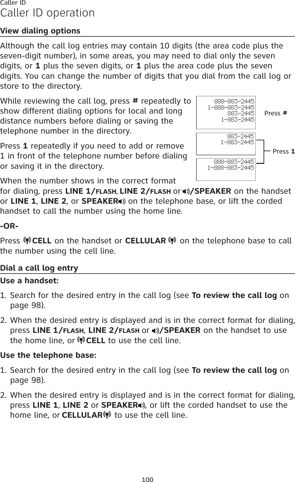 100Caller IDCaller ID operationView dialing optionsAlthough the call log entries may contain 10 digits (the area code plus the seven-digit number), in some areas, you may need to dial only the seven digits, or 1 plus the seven digits, or 1 plus the area code plus the seven digits. You can change the number of digits that you dial from the call log or store to the directory. While reviewing the call log, press # repeatedly to show different dialing options for local and long distance numbers before dialing or saving the telephone number in the directory.Press 1 repeatedly if you need to add or remove 1 in front of the telephone number before dialing or saving it in the directory.When the number shows in the correct format for dialing, press LINE 1/FLASH,LINE 2/FLASH or /SPEAKER on the handset or LINE 1,LINE 2, or SPEAKER  on the telephone base, or lift the corded handset to call the number using the home line.-OR-Press  CELL on the handset or CELLULAR  on the telephone base to call the number using the cell line.Dial a call log entryUse a handset:Search for the desired entry in the call log (see To review the call log onpage 98).When the desired entry is displayed and is in the correct format for dialing, press LINE 1/FLASH,LINE 2/FLASH or /SPEAKER on the handset to use the home line, or CELL to use the cell line.Use the telephone base:Search for the desired entry in the call log (see To review the call log onpage 98).When the desired entry is displayed and is in the correct format for dialing, press LINE 1,LINE 2 or SPEAKER , or lift the corded handset to use the home line, or CELLULAR to use the cell line.1.2.1.2.888-883-24451-888-883-2445883-24451-883-2445888-883-24451-888-883-2445883-24451-883-2445Press #Press 1