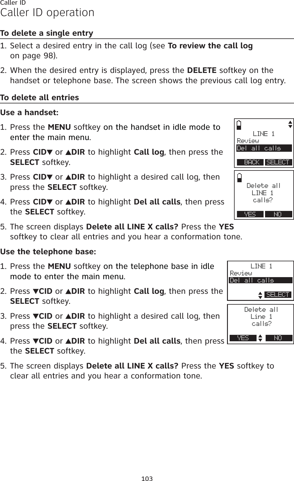 103Caller IDCaller ID operationTo delete a single entrySelect a desired entry in the call log (see To review the call logon page 98).When the desired entry is displayed, press the DELETE softkey on the handset or telephone base. The screen shows the previous call log entry.To delete all entriesUse a handset:Press the MENU softkey on the handset in idle mode to enter the main menu.Press CID or DIR to highlight Call log, then press the SELECT softkey.Press CID or DIR to highlight a desired call log, then press the SELECT softkey.Press CID or DIR to highlight Del all calls, then press the SELECT softkey.The screen displays Delete all LINE X calls? Press the YESsoftkey to clear all entries and you hear a conformation tone.Use the telephone base:Press the MENU softkey on the telephone base in idle mode to enter the main menu.Press CID or DIR to highlight Call log, then press the SELECT softkey.Press CID or DIR to highlight a desired call log, then press the SELECT softkey.Press CID or DIR to highlight Del all calls, then press the SELECT softkey.The screen displays Delete all LINE X calls? Press the YES softkey to clear all entries and you hear a conformation tone.1.2.1.2.3.4.5.1.2.3.4.5.LINE 1ReviewD el all c allsBACK SELECTDelete allLINE 1calls?YES NOLINE 1ReviewD el all c allsSELECTDelete allLine 1calls?YES NO