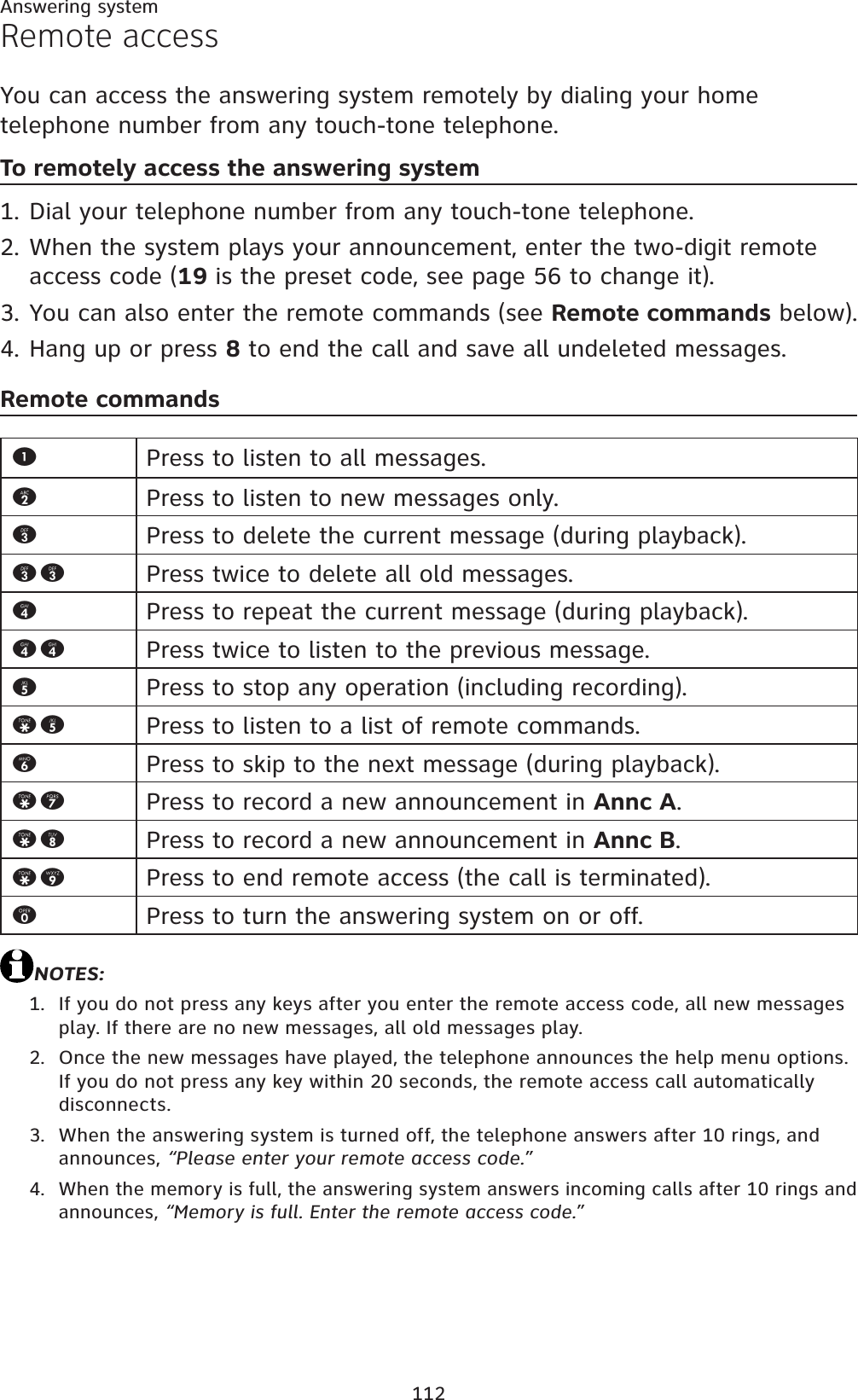 112Answering systemRemote accessYou can access the answering system remotely by dialing your home telephone number from any touch-tone telephone.To remotely access the answering systemDial your telephone number from any touch-tone telephone.When the system plays your announcement, enter the two-digit remote access code (19 is the preset code, see page 56 to change it).You can also enter the remote commands (see Remote commands below).Hang up or press 8 to end the call and save all undeleted messages.Remote commandsNOTES:If you do not press any keys after you enter the remote access code, all new messages play. If there are no new messages, all old messages play.Once the new messages have played, the telephone announces the help menu options. If you do not press any key within 20 seconds, the remote access call automatically disconnects.When the answering system is turned off, the telephone answers after 10 rings, and announces, “Please enter your remote access code.”When the memory is full, the answering system answers incoming calls after 10 rings and announces, “Memory is full. Enter the remote access code.”1.2.3.4.1.2.3.4.1Press to listen to all messages.2Press to listen to new messages only.3Press to delete the current message (during playback).33 Press twice to delete all old messages.4Press to repeat the current message (during playback).44 Press twice to listen to the previous message.5Press to stop any operation (including recording).*5 Press to listen to a list of remote commands.6Press to skip to the next message (during playback).*7 Press to record a new announcement in Annc A.*8 Press to record a new announcement in Annc B.*9 Press to end remote access (the call is terminated).0Press to turn the answering system on or off.