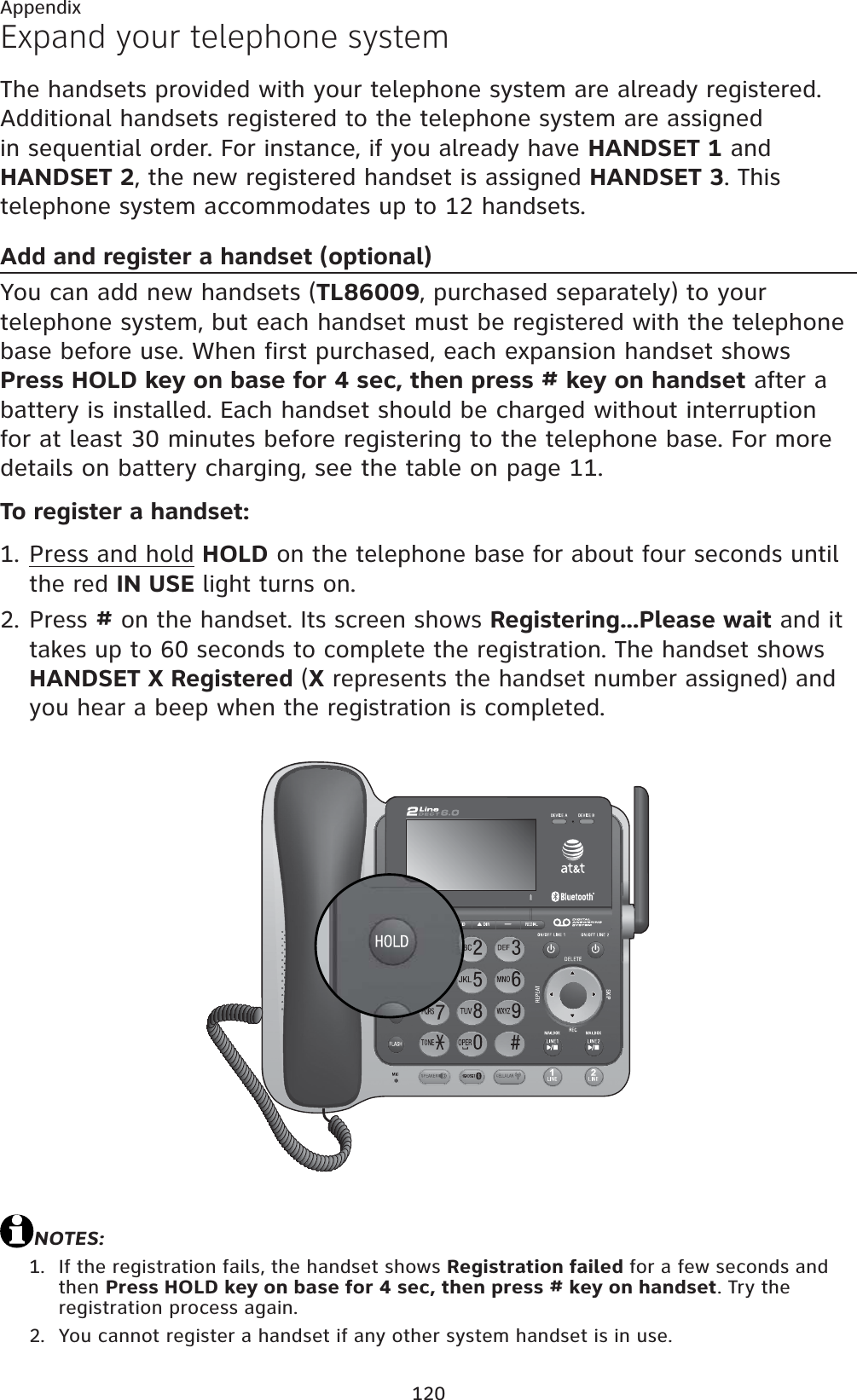 120AppendixExpand your telephone systemThe handsets provided with your telephone system are already registered. Additional handsets registered to the telephone system are assigned in sequential order. For instance, if you already have HANDSET 1 and HANDSET 2, the new registered handset is assigned HANDSET 3. This telephone system accommodates up to 12 handsets.Add and register a handset (optional)You can add new handsets (TL86009, purchased separately) to your telephone system, but each handset must be registered with the telephone base before use. When first purchased, each expansion handset shows Press HOLD key on base for 4 sec, then press # key on handset after a battery is installed. Each handset should be charged without interruption for at least 30 minutes before registering to the telephone base. For more details on battery charging, see the table on page 11.To register a handset:Press and hold HOLD on the telephone base for about four seconds until the red IN USE light turns on.Press # on the handset. Its screen shows Registering...Please wait and it takes up to 60 seconds to complete the registration. The handset shows HANDSET X Registered (X represents the handset number assigned) and you hear a beep when the registration is completed.NOTES:If the registration fails, the handset shows Registration failed for a few seconds and then Press HOLD key on base for 4 sec, then press # key on handset. Try the registration process again.You cannot register a handset if any other system handset is in use.1.2.1.2.