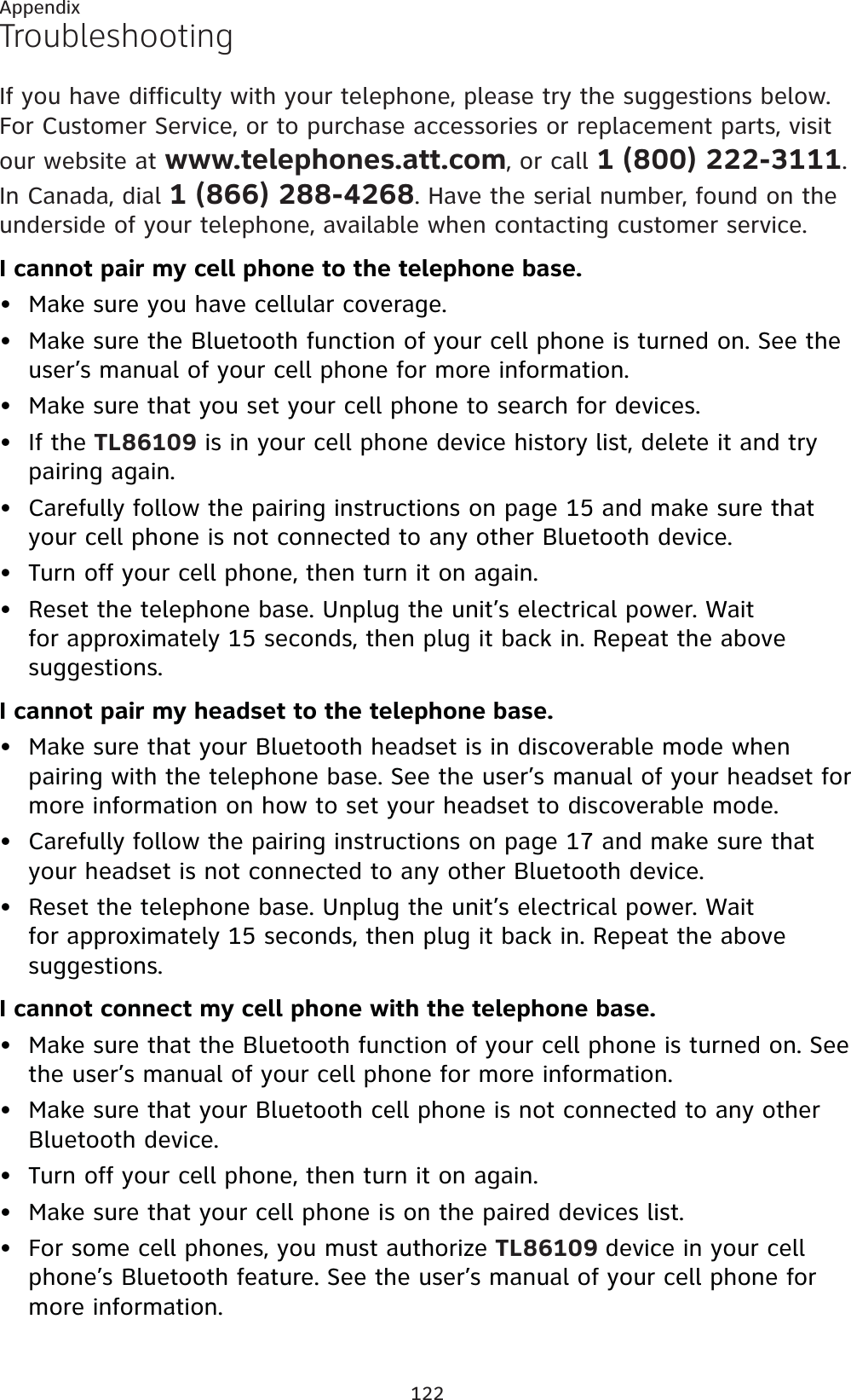 122AppendixTroubleshootingIf you have difficulty with your telephone, please try the suggestions below. For Customer Service, or to purchase accessories or replacement parts, visit our website at www.telephones.att.com, or call 1 (800) 222-3111.In Canada, dial 1 (866) 288-4268. Have the serial number, found on the underside of your telephone, available when contacting customer service.I cannot pair my cell phone to the telephone base.Make sure you have cellular coverage.Make sure the Bluetooth function of your cell phone is turned on. See the user’s manual of your cell phone for more information.Make sure that you set your cell phone to search for devices.If the TL86109 is in your cell phone device history list, delete it and try pairing again.Carefully follow the pairing instructions on page 15 and make sure that your cell phone is not connected to any other Bluetooth device.Turn off your cell phone, then turn it on again.Reset the telephone base. Unplug the unit’s electrical power. Wait for approximately 15 seconds, then plug it back in. Repeat the above suggestions.I cannot pair my headset to the telephone base.Make sure that your Bluetooth headset is in discoverable mode when pairing with the telephone base. See the user’s manual of your headset for more information on how to set your headset to discoverable mode.Carefully follow the pairing instructions on page 17 and make sure that your headset is not connected to any other Bluetooth device.Reset the telephone base. Unplug the unit’s electrical power. Wait for approximately 15 seconds, then plug it back in. Repeat the above suggestions.I cannot connect my cell phone with the telephone base.Make sure that the Bluetooth function of your cell phone is turned on. See the user’s manual of your cell phone for more information.Make sure that your Bluetooth cell phone is not connected to any other Bluetooth device.Turn off your cell phone, then turn it on again.Make sure that your cell phone is on the paired devices list.For some cell phones, you must authorize TL86109 device in your cell phone’s Bluetooth feature. See the user’s manual of your cell phone for more information.•••••••••••••••