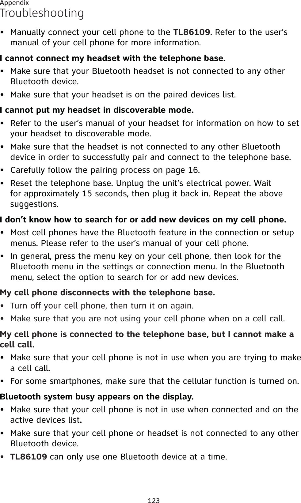 123AppendixTroubleshootingManually connect your cell phone to the TL86109. Refer to the user’s manual of your cell phone for more information.I cannot connect my headset with the telephone base.Make sure that your Bluetooth headset is not connected to any other Bluetooth device.Make sure that your headset is on the paired devices list.I cannot put my headset in discoverable mode.Refer to the user’s manual of your headset for information on how to set your headset to discoverable mode.Make sure that the headset is not connected to any other Bluetooth device in order to successfully pair and connect to the telephone base.Carefully follow the pairing process on page 16.Reset the telephone base. Unplug the unit’s electrical power. Wait for approximately 15 seconds, then plug it back in. Repeat the above suggestions.I don’t know how to search for or add new devices on my cell phone.Most cell phones have the Bluetooth feature in the connection or setup menus. Please refer to the user’s manual of your cell phone.In general, press the menu key on your cell phone, then look for the Bluetooth menu in the settings or connection menu. In the Bluetooth menu, select the option to search for or add new devices.My cell phone disconnects with the telephone base.Turn off your cell phone, then turn it on again.Make sure that you are not using your cell phone when on a cell call.My cell phone is connected to the telephone base, but I cannot make a cell call.Make sure that your cell phone is not in use when you are trying to make a cell call.For some smartphones, make sure that the cellular function is turned on.Bluetooth system busy appears on the display.Make sure that your cell phone is not in use when connected and on the active devices list.Make sure that your cell phone or headset is not connected to any other Bluetooth device.TL86109 can only use one Bluetooth device at a time.••••••••••••••••