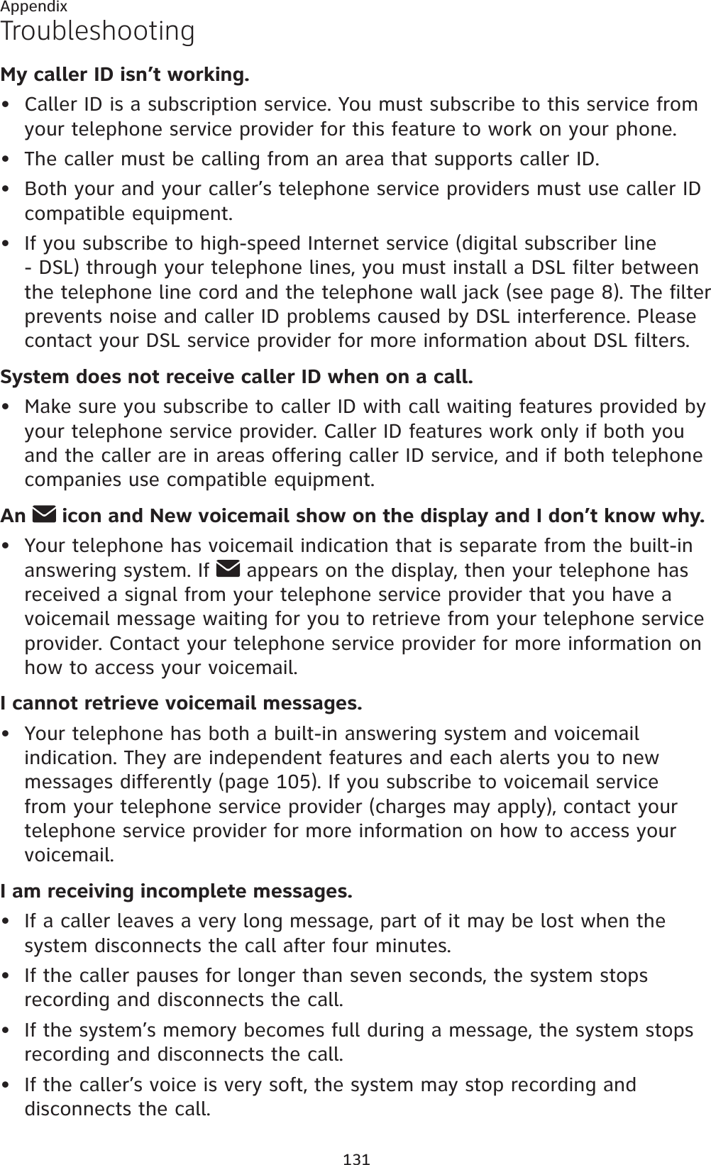 131AppendixTroubleshootingMy caller ID isn’t working.Caller ID is a subscription service. You must subscribe to this service from your telephone service provider for this feature to work on your phone.The caller must be calling from an area that supports caller ID.Both your and your caller’s telephone service providers must use caller ID compatible equipment.If you subscribe to high-speed Internet service (digital subscriber line - DSL) through your telephone lines, you must install a DSL filter between the telephone line cord and the telephone wall jack (see page 8). The filter prevents noise and caller ID problems caused by DSL interference. Please contact your DSL service provider for more information about DSL filters.System does not receive caller ID when on a call.Make sure you subscribe to caller ID with call waiting features provided by your telephone service provider. Caller ID features work only if both you and the caller are in areas offering caller ID service, and if both telephone companies use compatible equipment.An  icon and New voicemail show on the display and I don’t know why.Your telephone has voicemail indication that is separate from the built-in answering system. If   appears on the display, then your telephone has received a signal from your telephone service provider that you have a voicemail message waiting for you to retrieve from your telephone service provider. Contact your telephone service provider for more information on how to access your voicemail.I cannot retrieve voicemail messages.Your telephone has both a built-in answering system and voicemail indication. They are independent features and each alerts you to new messages differently (page 105). If you subscribe to voicemail service from your telephone service provider (charges may apply), contact your telephone service provider for more information on how to access your voicemail.I am receiving incomplete messages.If a caller leaves a very long message, part of it may be lost when the system disconnects the call after four minutes.If the caller pauses for longer than seven seconds, the system stops recording and disconnects the call.If the system’s memory becomes full during a message, the system stops recording and disconnects the call.If the caller’s voice is very soft, the system may stop recording and disconnects the call.•••••••••••