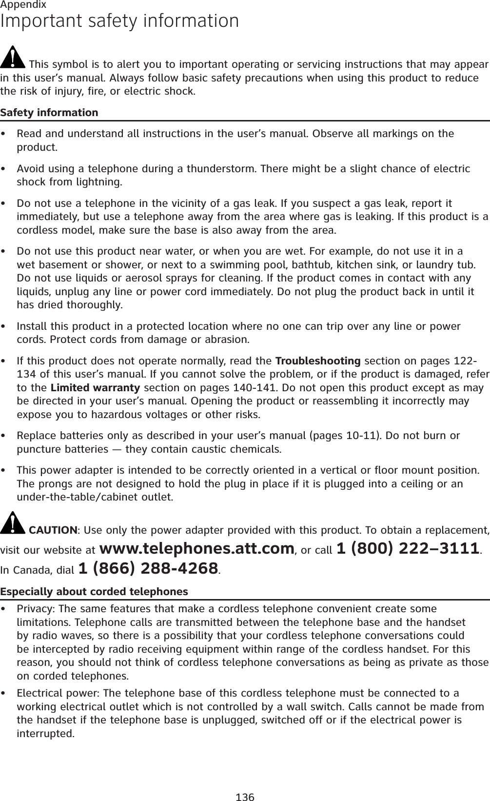 136AppendixImportant safety information This symbol is to alert you to important operating or servicing instructions that may appear in this user’s manual. Always follow basic safety precautions when using this product to reduce the risk of injury, fire, or electric shock.Safety informationRead and understand all instructions in the user’s manual. Observe all markings on the product.Avoid using a telephone during a thunderstorm. There might be a slight chance of electric shock from lightning.Do not use a telephone in the vicinity of a gas leak. If you suspect a gas leak, report it immediately, but use a telephone away from the area where gas is leaking. If this product is a cordless model, make sure the base is also away from the area.Do not use this product near water, or when you are wet. For example, do not use it in a wet basement or shower, or next to a swimming pool, bathtub, kitchen sink, or laundry tub. Do not use liquids or aerosol sprays for cleaning. If the product comes in contact with any liquids, unplug any line or power cord immediately. Do not plug the product back in until it has dried thoroughly.Install this product in a protected location where no one can trip over any line or power cords. Protect cords from damage or abrasion.If this product does not operate normally, read the Troubleshooting section on pages 122-134 of this user’s manual. If you cannot solve the problem, or if the product is damaged, refer to the Limited warranty section on pages 140-141. Do not open this product except as may be directed in your user’s manual. Opening the product or reassembling it incorrectly may expose you to hazardous voltages or other risks.Replace batteries only as described in your user’s manual (pages 10-11). Do not burn or puncture batteries — they contain caustic chemicals.This power adapter is intended to be correctly oriented in a vertical or floor mount position. The prongs are not designed to hold the plug in place if it is plugged into a ceiling or an under-the-table/cabinet outlet. CAUTION: Use only the power adapter provided with this product. To obtain a replacement, visit our website at www.telephones.att.com, or call 1 (800) 222–3111.In Canada, dial 1 (866) 288-4268.Especially about corded telephonesPrivacy: The same features that make a cordless telephone convenient create some limitations. Telephone calls are transmitted between the telephone base and the handset by radio waves, so there is a possibility that your cordless telephone conversations could be intercepted by radio receiving equipment within range of the cordless handset. For this reason, you should not think of cordless telephone conversations as being as private as those on corded telephones.Electrical power: The telephone base of this cordless telephone must be connected to a working electrical outlet which is not controlled by a wall switch. Calls cannot be made from the handset if the telephone base is unplugged, switched off or if the electrical power is interrupted.••••••••••