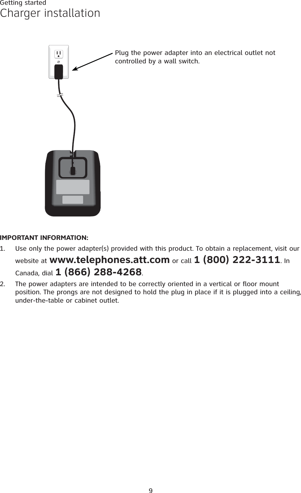 9Getting startedIMPORTANT INFORMATION:Use only the power adapter(s) provided with this product. To obtain a replacement, visit our website at www.telephones.att.com or call 1 (800) 222-3111. In Canada, dial 1 (866) 288-4268.The power adapters are intended to be correctly oriented in a vertical or floor mount position. The prongs are not designed to hold the plug in place if it is plugged into a ceiling, under-the-table or cabinet outlet.1.2.Charger installationPlug the power adapter into an electrical outlet not controlled by a wall switch.