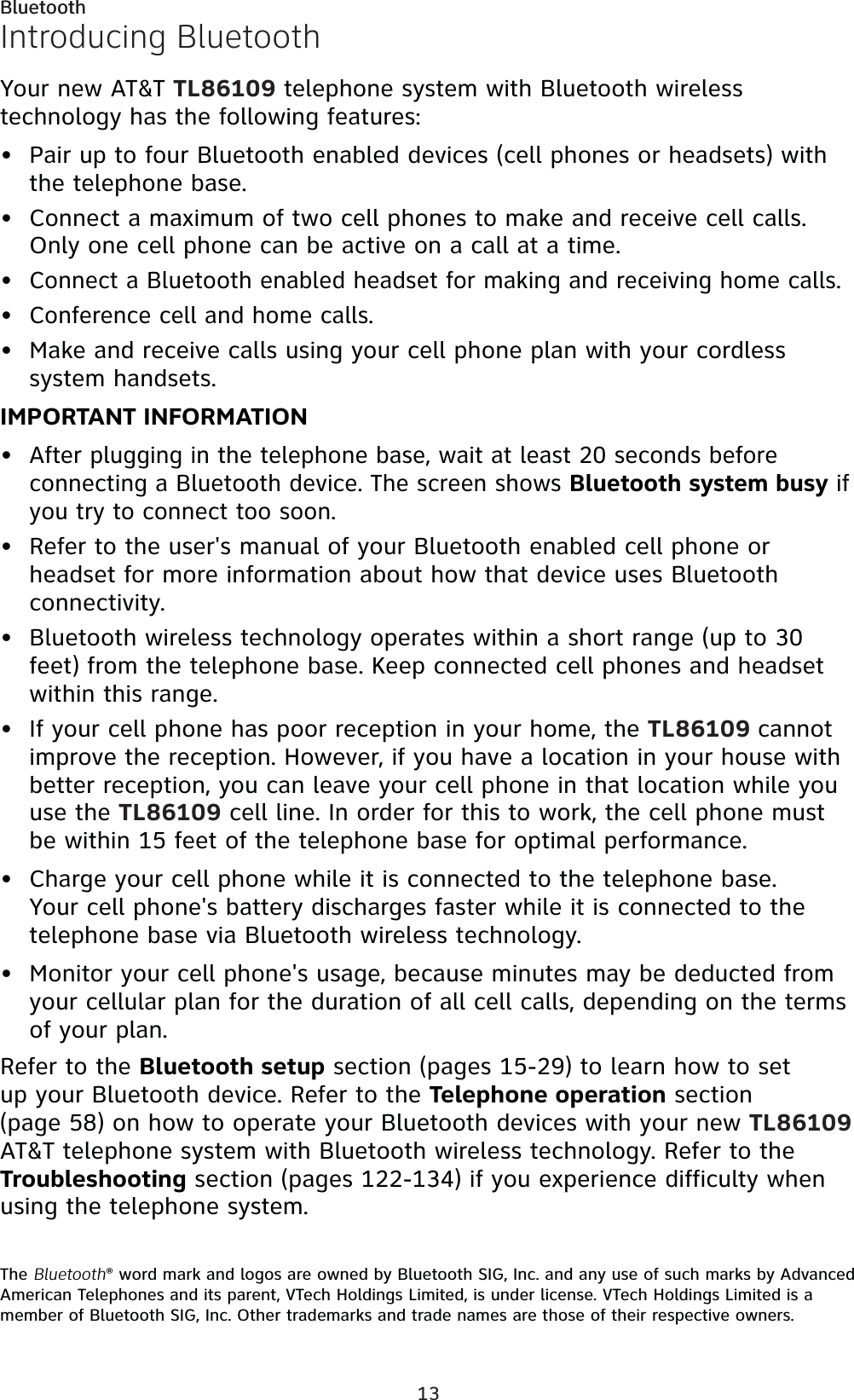 13BluetoothIntroducing BluetoothYour new AT&amp;T TL86109 telephone system with Bluetooth wireless technology has the following features:Pair up to four Bluetooth enabled devices (cell phones or headsets) with the telephone base.Connect a maximum of two cell phones to make and receive cell calls. Only one cell phone can be active on a call at a time.Connect a Bluetooth enabled headset for making and receiving home calls.Conference cell and home calls.Make and receive calls using your cell phone plan with your cordless system handsets. IMPORTANT INFORMATIONAfter plugging in the telephone base, wait at least 20 seconds before connecting a Bluetooth device. The screen shows Bluetooth system busy if you try to connect too soon.Refer to the user&apos;s manual of your Bluetooth enabled cell phone or headset for more information about how that device uses Bluetooth connectivity.Bluetooth wireless technology operates within a short range (up to 30 feet) from the telephone base. Keep connected cell phones and headset within this range.If your cell phone has poor reception in your home, the TL86109 cannotimprove the reception. However, if you have a location in your house with better reception, you can leave your cell phone in that location while you use the TL86109 cell line. In order for this to work, the cell phone must be within 15 feet of the telephone base for optimal performance.Charge your cell phone while it is connected to the telephone base. Your cell phone&apos;s battery discharges faster while it is connected to the telephone base via Bluetooth wireless technology.Monitor your cell phone&apos;s usage, because minutes may be deducted from your cellular plan for the duration of all cell calls, depending on the terms of your plan.Refer to the Bluetooth setup section (pages 15-29) to learn how to set up your Bluetooth device. Refer to the Telephone operation section (page 58) on how to operate your Bluetooth devices with your new TL86109AT&amp;T telephone system with Bluetooth wireless technology. Refer to the Troubleshooting section (pages 122-134) if you experience difficulty when using the telephone system.The Bluetooth® word mark and logos are owned by Bluetooth SIG, Inc. and any use of such marks by Advanced American Telephones and its parent, VTech Holdings Limited, is under license. VTech Holdings Limited is a member of Bluetooth SIG, Inc. Other trademarks and trade names are those of their respective owners.•••••••••••Bluetooth