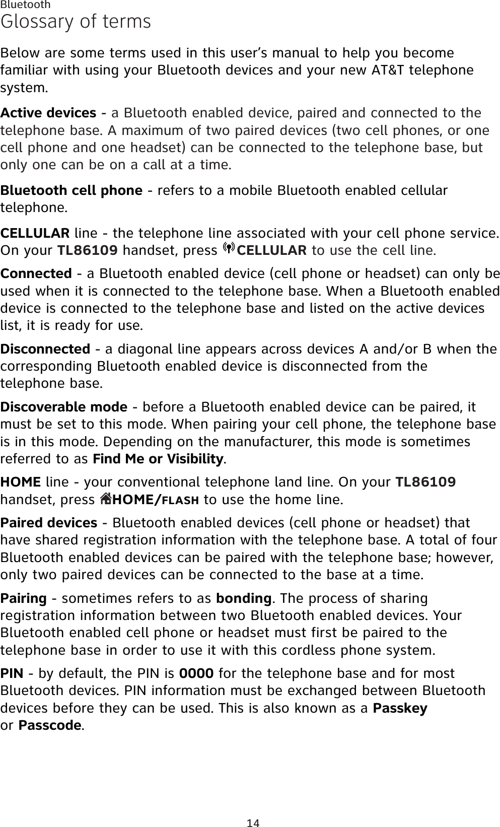 14BluetoothGlossary of termsBelow are some terms used in this user’s manual to help you become familiar with using your Bluetooth devices and your new AT&amp;T telephone system.Active devices - a Bluetooth enabled device, paired and connected to the telephone base. A maximum of two paired devices (two cell phones, or one cell phone and one headset) can be connected to the telephone base, but only one can be on a call at a time.Bluetooth cell phone - refers to a mobile Bluetooth enabled cellular telephone.CELLULAR line - the telephone line associated with your cell phone service. On your TL86109 handset, press  CELLULAR to use the cell line.Connected - a Bluetooth enabled device (cell phone or headset) can only be used when it is connected to the telephone base. When a Bluetooth enabled device is connected to the telephone base and listed on the active devices list, it is ready for use.Disconnected - a diagonal line appears across devices A and/or B when the corresponding Bluetooth enabled device is disconnected from the telephone base.Discoverable mode - before a Bluetooth enabled device can be paired, it must be set to this mode. When pairing your cell phone, the telephone base is in this mode. Depending on the manufacturer, this mode is sometimes referred to as Find Me or Visibility.HOME line - your conventional telephone land line. On your TL86109handset, press  HOME/FLASH to use the home line.Paired devices - Bluetooth enabled devices (cell phone or headset) that have shared registration information with the telephone base. A total of four Bluetooth enabled devices can be paired with the telephone base; however, only two paired devices can be connected to the base at a time.Pairing - sometimes refers to as bonding. The process of sharing registration information between two Bluetooth enabled devices. Your Bluetooth enabled cell phone or headset must first be paired to the telephone base in order to use it with this cordless phone system.PIN - by default, the PIN is 0000 for the telephone base and for most Bluetooth devices. PIN information must be exchanged between Bluetooth devices before they can be used. This is also known as a Passkeyor Passcode.