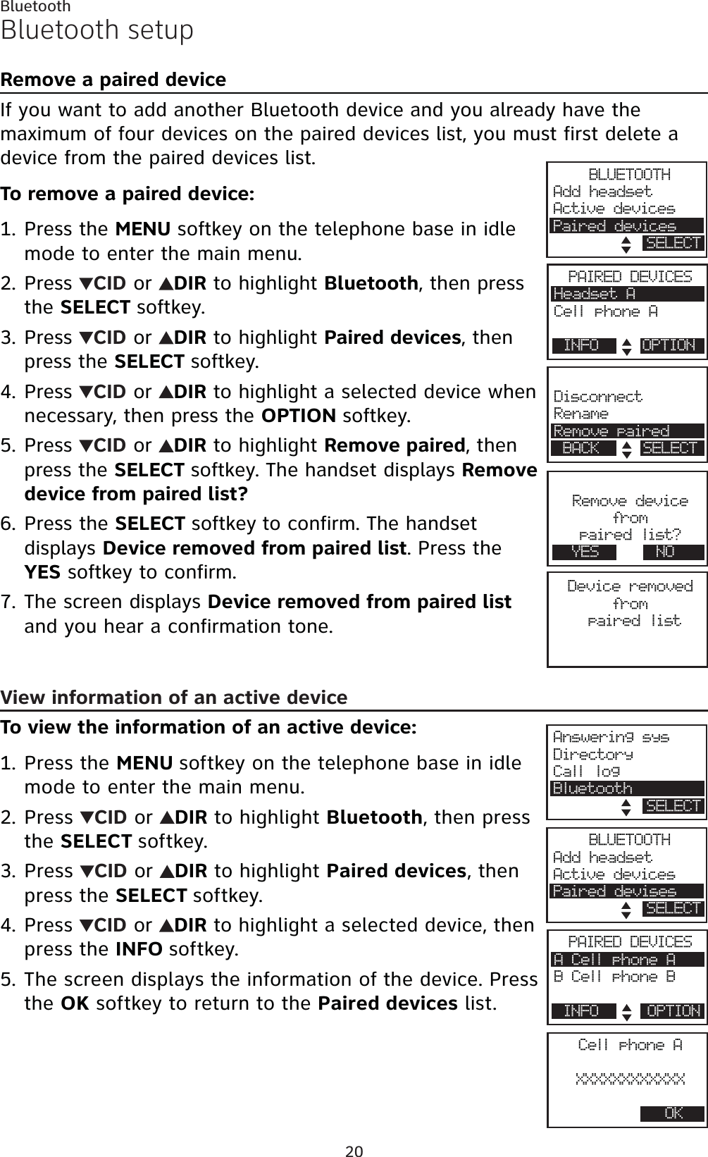 20BluetoothBluetooth setupRemove a paired deviceIf you want to add another Bluetooth device and you already have the maximum of four devices on the paired devices list, you must first delete a device from the paired devices list.To remove a paired device:Press the MENU softkey on the telephone base in idle mode to enter the main menu.Press  CID or  DIR to highlight Bluetooth, then press the SELECT softkey.Press  CID or  DIR to highlight Paired devices, then press the SELECT softkey.Press  CID or  DIR to highlight a selected device when necessary, then press the OPTION softkey.Press  CID or  DIR to highlight Remove paired, then press the SELECT softkey. The handset displays Remove device from paired list? Press the SELECT softkey to confirm. The handset displays Device removed from paired list. Press the YES softkey to confirm.The screen displays Device removed from paired listand you hear a confirmation tone.View information of an active deviceTo view the information of an active device:Press the MENU softkey on the telephone base in idle mode to enter the main menu.Press  CID or  DIR to highlight Bluetooth, then press the SELECT softkey.Press  CID or  DIR to highlight Paired devices, then press the SELECT softkey.Press CID or  DIRto highlight a selected device, then press the INFO softkey.The screen displays the information of the device. Press the OK softkey to return to the Paired devices list.1.2.3.4.5.6.7.1.2.3.4.5.Device removedfrompaired listDisconnectRenameRemove pairedBACK SELECTBLUETOOTHAdd headsetActive devicesPaired devicesSELECTPAIRED DEVICESHeadset ACell phone ABluetoothINFO OPTIONRemove devicefrompaired list?YES NOCell phone AXXXXXXXXXXXXOKPAIRED DEVICESA Cell phone ABCellphoneBINFO OPTIONAnswering sysDirectoryCall logBluetoothB SELECTBLUETOOTHAdd headsetActive devicesPaired devisesSELECT
