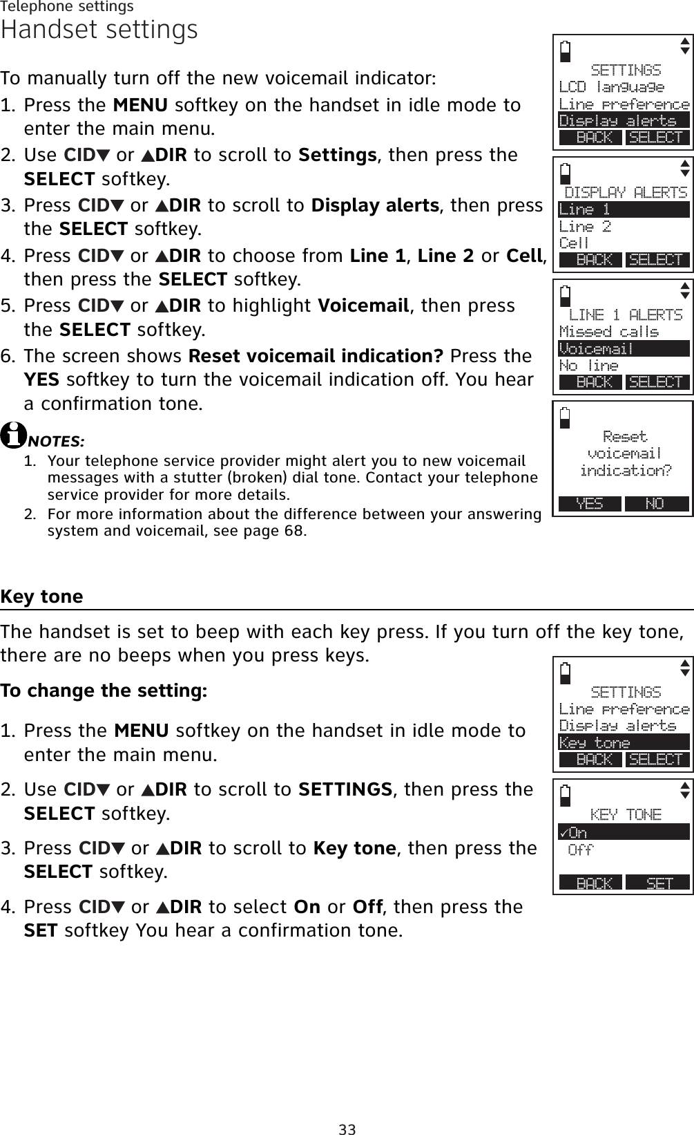 33Telephone settingsHandset settingsTo manually turn off the new voicemail indicator:Press the MENU softkey on the handset in idle mode to enter the main menu.Use CID or DIR to scroll to Settings, then press the SELECT softkey.Press CID or DIR to scroll to Display alerts, then press the SELECT softkey.Press CID or DIR to choose from Line 1,Line 2 or Cell,then press the SELECT softkey.Press CID or DIR to highlight Voicemail, then press the SELECT softkey.The screen shows Reset voicemail indication? Press the YES softkey to turn the voicemail indication off. You hear a confirmation tone.NOTES:Your telephone service provider might alert you to new voicemail messages with a stutter (broken) dial tone. Contact your telephone service provider for more details.For more information about the difference between your answering system and voicemail, see page 68.Key toneThe handset is set to beep with each key press. If you turn off the key tone, there are no beeps when you press keys.To change the setting:Press the MENU softkey on the handset in idle mode to enter the main menu.Use CID or DIR to scroll to SETTINGS, then press the SELECT softkey.Press CID or DIR to scroll to Key tone, then press the SELECT softkey.Press CID or DIR to select On or Off, then press the SET softkey You hear a confirmation tone.1.2.3.4.5.6.1.2.1.2.3.4.SETTINGSLine preferenceDisplay alertsKey toneBACK SELECTKEY TONE3OnOffBACK SETSETTINGSLCD languageLine preferenceDisplay alertsBACK SELECTDISPLAY ALERTSLine 1Line 2CellBACK SELECTResetvoicemailindication?YES NOLINE 1 ALERTSMissed callsVoicemailNo lineBACK SELECT