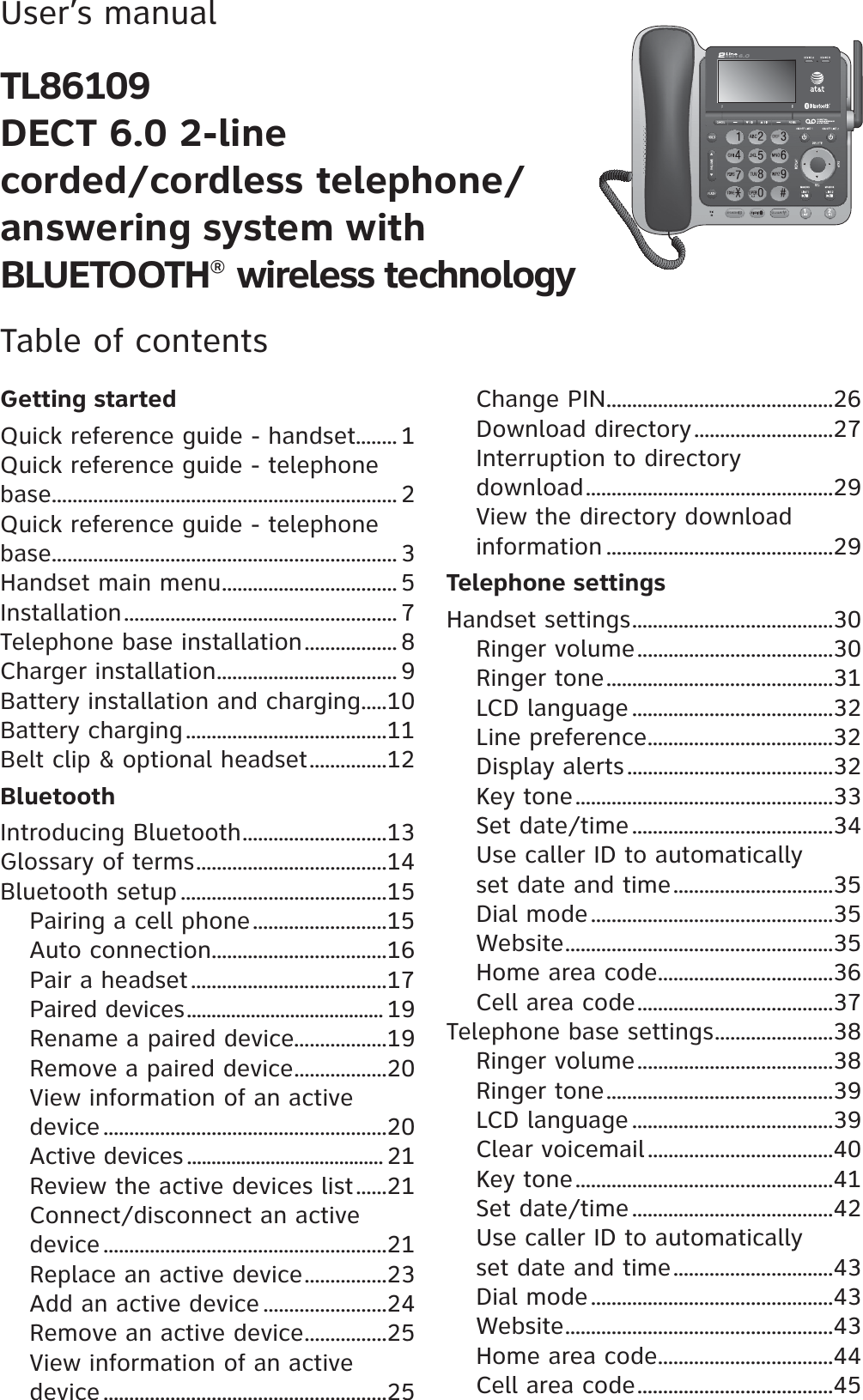 User’s manualTL86109DECT 6.0 2-linecorded/cordless telephone/answering system with BLUETOOTH® wireless technologyTable of contentsGetting startedQuick reference guide - handset........ 1Quick reference guide - telephone base................................................................... 2Quick reference guide - telephone base................................................................... 3Handset main menu.................................. 5Installation..................................................... 7Telephone base installation.................. 8Charger installation................................... 9Battery installation and charging.....10Battery charging.......................................11Belt clip &amp; optional headset...............12BluetoothIntroducing Bluetooth............................13Glossary of terms.....................................14Bluetooth setup ........................................15Pairing a cell phone..........................15Auto connection..................................16Pair a headset......................................17Paired devices........................................ 19Rename a paired device..................19Remove a paired device..................20View information of an active device .......................................................20Active devices ........................................ 21Review the active devices list......21Connect/disconnect an active device .......................................................21Replace an active device................23Add an active device ........................24Remove an active device................25View information of an active device .......................................................25Change PIN............................................26Download directory...........................27Interruption to directory download................................................29View the directory download information ............................................29Telephone settingsHandset settings.......................................30Ringer volume......................................30Ringer tone............................................31LCD language .......................................32Line preference....................................32Display alerts........................................32Key tone..................................................33Set date/time.......................................34Use caller ID to automatically set date and time...............................35Dial mode...............................................35Website....................................................35Home area code..................................36Cell area code......................................37Telephone base settings.......................38Ringer volume......................................38Ringer tone............................................39LCD language .......................................39Clear voicemail....................................40Key tone..................................................41Set date/time.......................................42Use caller ID to automatically set date and time...............................43Dial mode...............................................43Website....................................................43Home area code..................................44Cell area code......................................45