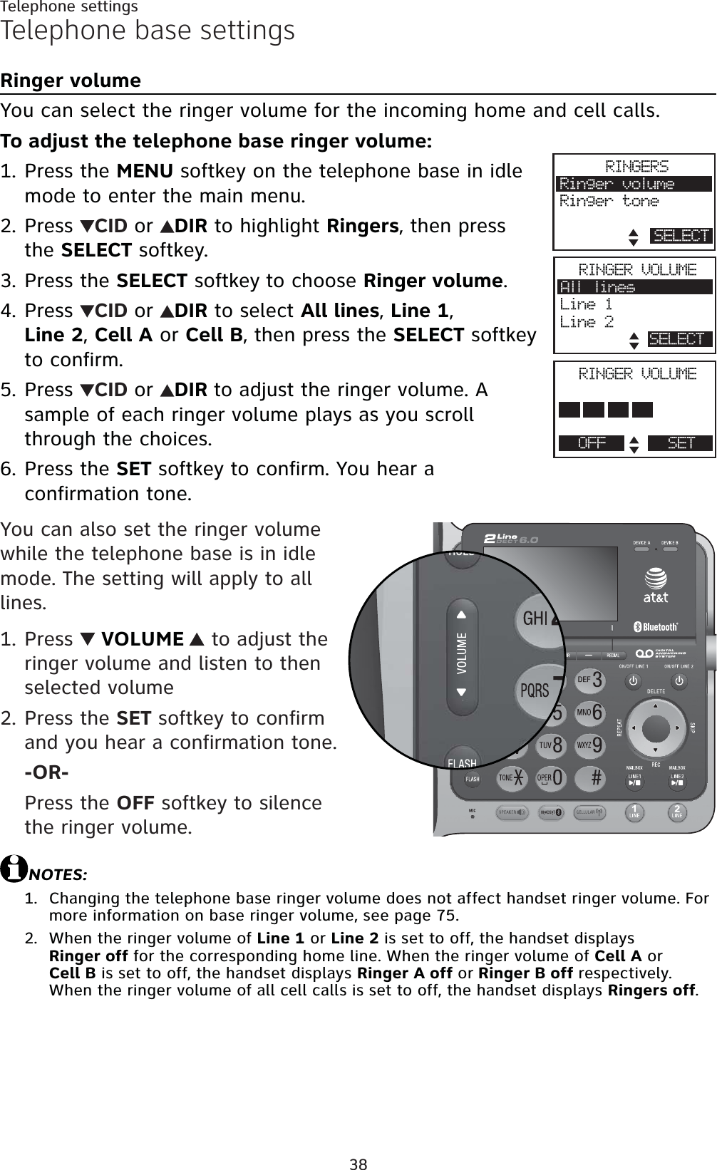 38Telephone settingsTelephone base settingsRinger volumeYou can select the ringer volume for the incoming home and cell calls. To adjust the telephone base ringer volume:Press the MENU softkey on the telephone base in idle mode to enter the main menu.Press  CID or DIR to highlight Ringers, then press the SELECT softkey.Press the SELECT softkey to choose Ringer volume.Press  CID or DIR to select All lines,Line 1,Line 2,Cell A or Cell B, then press the SELECT softkeyto confirm.Press  CID or DIR to adjust the ringer volume. A sample of each ringer volume plays as you scroll through the choices.Press the SET softkey to confirm. You hear a confirmation tone.You can also set the ringer volume while the telephone base is in idle mode. The setting will apply to all lines.Press   VOLUME  to adjust the ringer volume and listen to then selected volumePress the SET softkey to confirm and you hear a confirmation tone.-OR-Press the OFF softkey to silence the ringer volume.NOTES:Changing the telephone base ringer volume does not affect handset ringer volume. For more information on base ringer volume, see page 75.When the ringer volume of Line 1 or Line 2 is set to off, the handset displays Ringer off for the corresponding home line. When the ringer volume of Cell A or Cell B is set to off, the handset displays Ringer A off or Ringer B off respectively. When the ringer volume of all cell calls is set to off, the handset displays Ringers off.1.2.3.4.5.6.1.2.1.2.RINGERSRinger volumeRinger toneSELECTRINGER VOLUMEAll linesLine 1Line 2SELECTRINGER VOLUMEPhone memoryOFF SET