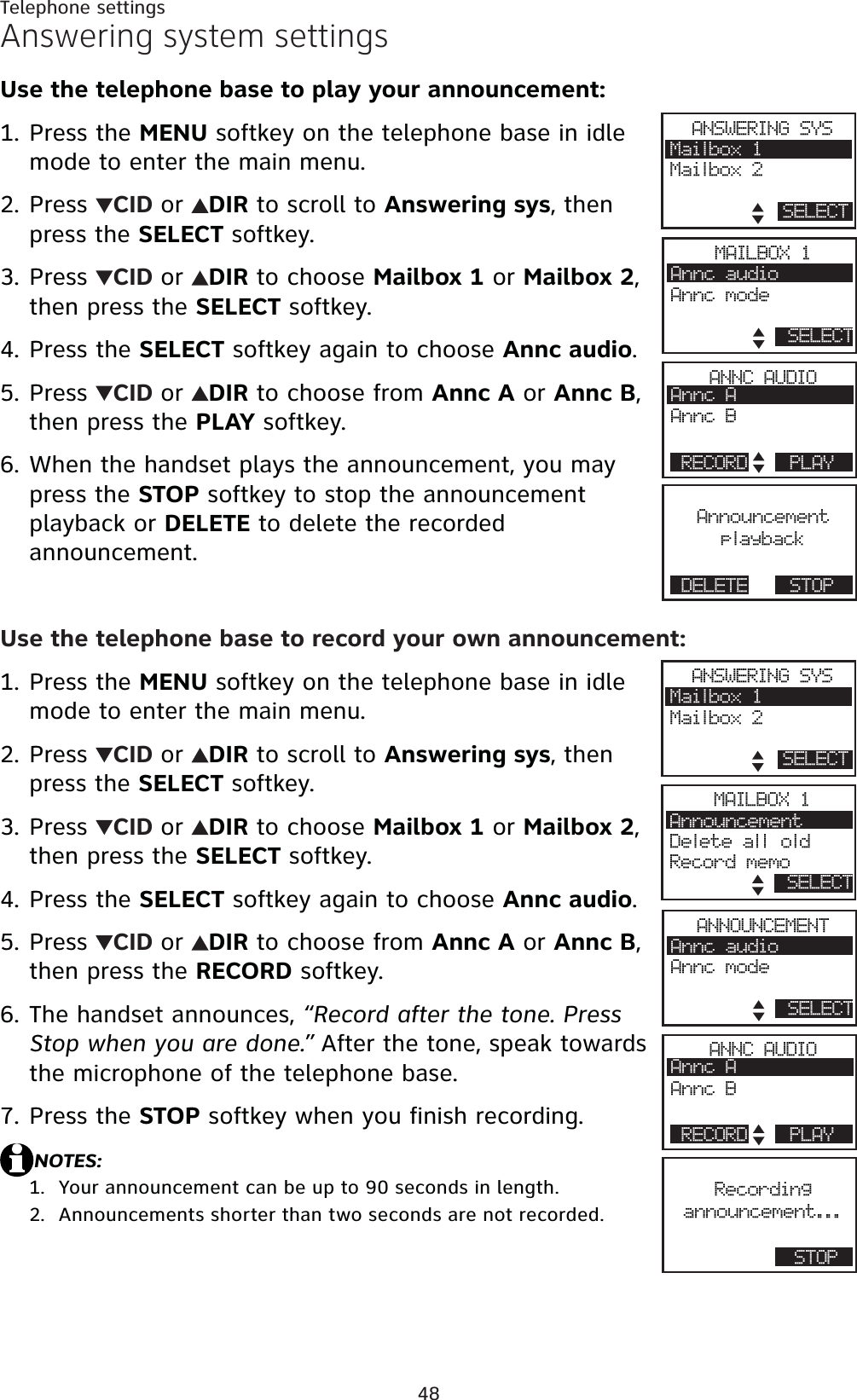 48Telephone settingsAnswering system settingsUse the telephone base to play your announcement:Press the MENU softkey on the telephone base in idle mode to enter the main menu.Press  CID or DIR to scroll to Answering sys, then press the SELECT softkey.Press  CID or DIR to choose Mailbox 1 or Mailbox 2,then press the SELECT softkey.Press the SELECT softkey again to choose Annc audio.Press  CID or DIR to choose from Annc A or Annc B,then press the PLAY softkey.When the handset plays the announcement, you may press the STOP softkey to stop the announcement playback or DELETE to delete the recorded announcement.Use the telephone base to record your own announcement:Press the MENU softkey on the telephone base in idle mode to enter the main menu.Press  CID or DIR to scroll to Answering sys, then press the SELECT softkey.Press  CID or DIR to choose Mailbox 1 or Mailbox 2,then press the SELECT softkey.Press the SELECT softkey again to choose Annc audio.Press  CID or DIR to choose from Annc A or Annc B,then press the RECORD softkey.The handset announces, “Record after the tone. Press Stop when you are done.” After the tone, speak towards the microphone of the telephone base.Press the STOP softkey when you finish recording.NOTES:Your announcement can be up to 90 seconds in length.Announcements shorter than two seconds are not recorded.1.2.3.4.5.6.1.2.3.4.5.6.7.1.2.AnnouncementplaybackDELETE STOPANSWERING SYSMailbox 1Mailbox 2SELECTANNC AUDIOAnnc AAnnc BRECORD PLAYMAILBOX 1Annc audioAnnc modeSELECTRecordingannouncement...STOPANSWERING SYSMailbox 1Mailbox 2SELECTANNC AUDIOAnnc AAnnc BRECORD PLAYANNOUNCEMENTAnnc audioAnnc modeSELECTMAILBOX 1AnnouncementDelete all oldRecord memoSELECT