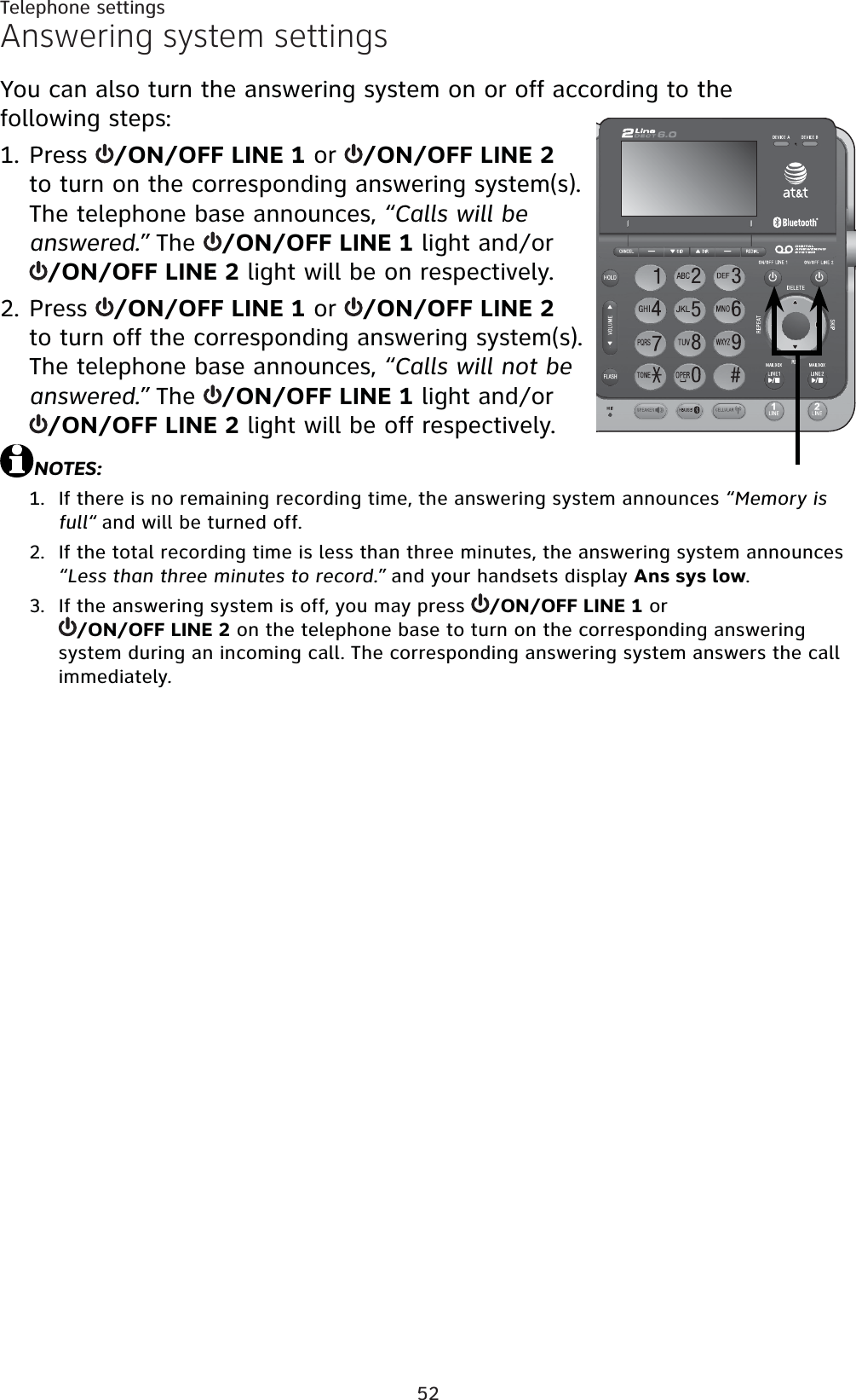 52Telephone settingsAnswering system settingsYou can also turn the answering system on or off according to the following steps:Press  /ON/OFF LINE 1 or  /ON/OFF LINE 2 to turn on the corresponding answering system(s). The telephone base announces, “Calls will be answered.” The  /ON/OFF LINE 1 light and/or /ON/OFF LINE 2 light will be on respectively.Press  /ON/OFF LINE 1 or  /ON/OFF LINE 2 to turn off the corresponding answering system(s). The telephone base announces, “Calls will not be answered.” The  /ON/OFF LINE 1 light and/or /ON/OFF LINE 2 light will be off respectively.NOTES:If there is no remaining recording time, the answering system announces “Memory is full“ and will be turned off.If the total recording time is less than three minutes, the answering system announces “Less than three minutes to record.” and your handsets display Ans sys low.If the answering system is off, you may press  /ON/OFF LINE 1 or /ON/OFF LINE 2 on the telephone base to turn on the corresponding answering system during an incoming call. The corresponding answering system answers the call immediately.1.2.1.2.3.