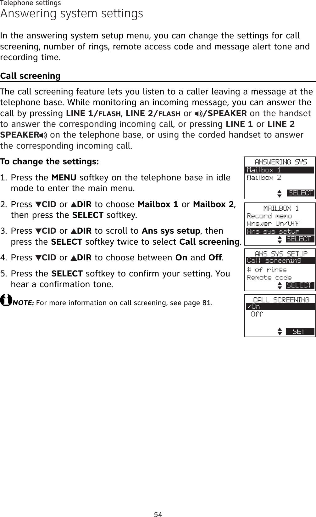 54Telephone settingsAnswering system settingsIn the answering system setup menu, you can change the settings for call screening, number of rings, remote access code and message alert tone and recording time.Call screeningThe call screening feature lets you listen to a caller leaving a message at the telephone base. While monitoring an incoming message, you can answer the call by pressing LINE 1/FLASH,LINE 2/FLASH or  /SPEAKER on the handset to answer the corresponding incoming call, or pressing LINE 1 or LINE 2SPEAKER  on the telephone base, or using the corded handset to answer the corresponding incoming call.To change the settings:Press the MENU softkey on the telephone base in idle mode to enter the main menu.Press  CID or DIR to choose Mailbox 1 or Mailbox 2,then press the SELECT softkey.Press  CID or DIR to scroll to Ans sys setup, then press the SELECT softkey twice to select Call screening.Press  CID or DIR to choose between On and Off.Press the SELECT softkey to confirm your setting. You hear a confirmation tone.NOTE: For more information on call screening, see page 81.1.2.3.4.5.ANSWERING SYSMailbox 1Mailbox 2SELECTANS SYS SETUPCall screening#ofringsRemote codeRECORD SELECTMAILBOX 1Record memoAnswer On/OffAns sys setupSELECTCALL SCREENING3OnOffSET