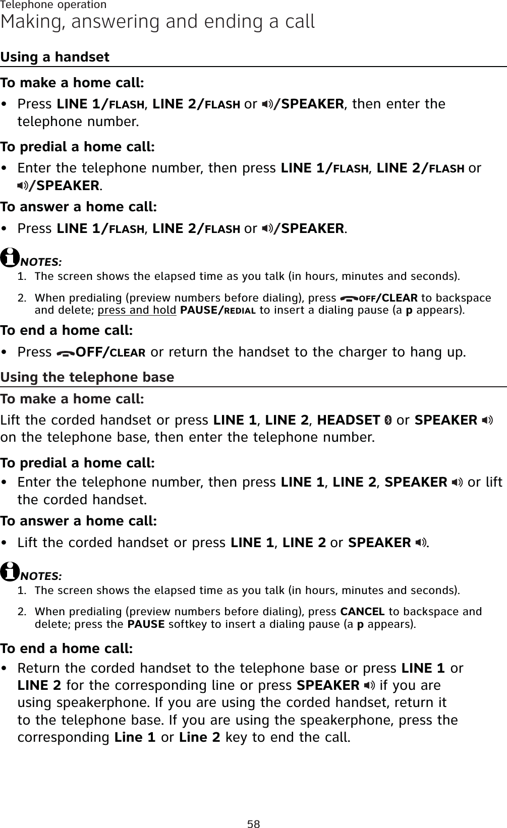 58Making, answering and ending a callUsing a handsetTo make a home call:Press LINE 1/FLASH,LINE 2/FLASH or /SPEAKER, then enter the telephone number.To predial a home call:Enter the telephone number, then press LINE 1/FLASH,LINE 2/FLASH or/SPEAKER.To answer a home call:Press LINE 1/FLASH,LINE 2/FLASH or /SPEAKER.NOTES:The screen shows the elapsed time as you talk (in hours, minutes and seconds).When predialing (preview numbers before dialing), press  OFF/CLEAR to backspace and delete; press and hold PAUSE/REDIAL to insert a dialing pause (a p appears).To end a home call:Press  OFF/CLEAR or return the handset to the charger to hang up.Using the telephone baseTo make a home call:Lift the corded handset or press LINE 1,LINE 2,HEADSET  or SPEAKERon the telephone base, then enter the telephone number.To predial a home call:Enter the telephone number, then press LINE 1,LINE 2,SPEAKER or lift the corded handset.To answer a home call:Lift the corded handset or press LINE 1,LINE 2 or SPEAKER .NOTES:The screen shows the elapsed time as you talk (in hours, minutes and seconds).When predialing (preview numbers before dialing), press CANCEL to backspace and delete; press the PAUSE softkey to insert a dialing pause (a p appears).To end a home call:Return the corded handset to the telephone base or press LINE 1 or LINE 2 for the corresponding line or press SPEAKER if you are using speakerphone. If you are using the corded handset, return it to the telephone base. If you are using the speakerphone, press the corresponding Line 1 or Line 2 key to end the call.•••1.2.•••1.2.•Telephone operation