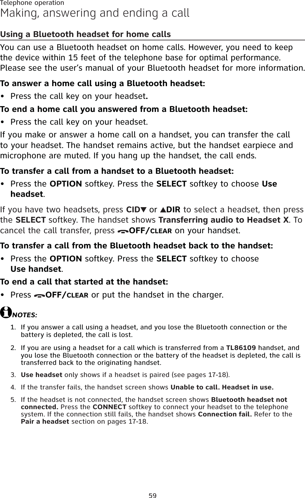 59Telephone operationMaking, answering and ending a callUsing a Bluetooth headset for home callsYou can use a Bluetooth headset on home calls. However, you need to keep the device within 15 feet of the telephone base for optimal performance.Please see the user’s manual of your Bluetooth headset for more information.To answer a home call using a Bluetooth headset:Press the call key on your headset.To end a home call you answered from a Bluetooth headset:Press the call key on your headset.If you make or answer a home call on a handset, you can transfer the call to your headset. The handset remains active, but the handset earpiece and microphone are muted. If you hang up the handset, the call ends.To transfer a call from a handset to a Bluetooth headset:Press the OPTION softkey. Press the SELECT softkey to choose Useheadset.If you have two headsets, press CID or DIR to select a headset, then press the SELECT softkey. The handset shows Transferring audio to Headset X. To cancel the call transfer, press  OFF/CLEAR on your handset.To transfer a call from the Bluetooth headset back to the handset:Press the OPTION softkey. Press the SELECT softkey to chooseUse handset.To end a call that started at the handset:Press  OFF/CLEAR or put the handset in the charger.NOTES:If you answer a call using a headset, and you lose the Bluetooth connection or the battery is depleted, the call is lost.If you are using a headset for a call which is transferred from a TL86109 handset, and you lose the Bluetooth connection or the battery of the headset is depleted, the call is transferred back to the originating handset.Use headset only shows if a headset is paired (see pages 17-18).If the transfer fails, the handset screen shows Unable to call. Headset in use.If the headset is not connected, the handset screen shows Bluetooth headset not connected. Press the CONNECT softkey to connect your headset to the telephone system. If the connection still fails, the handset shows Connection fail. Refer to the Pair a headset section on pages 17-18.•••••1.2.3.4.5.