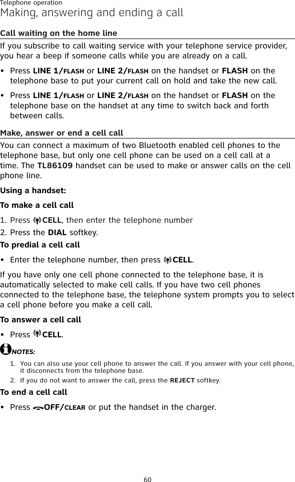 60Telephone operationMaking, answering and ending a callCall waiting on the home lineIf you subscribe to call waiting service with your telephone service provider, you hear a beep if someone calls while you are already on a call.Press LINE 1/FLASH or LINE 2/FLASH on the handset or FLASH on the telephone base to put your current call on hold and take the new call.Press LINE 1/FLASH or LINE 2/FLASH on the handset or FLASH on the telephone base on the handset at any time to switch back and forth between calls.Make, answer or end a cell call You can connect a maximum of two Bluetooth enabled cell phones to the telephone base, but only one cell phone can be used on a cell call at a time. The TL86109 handset can be used to make or answer calls on the cell phone line.Using a handset:To make a cell callPress  CELL, then enter the telephone numberPress the DIAL softkey.To predial a cell callEnter the telephone number, then press  CELL.If you have only one cell phone connected to the telephone base, it is automatically selected to make cell calls. If you have two cell phones connected to the telephone base, the telephone system prompts you to select a cell phone before you make a cell call.To answer a cell callPress  CELL.NOTES:You can also use your cell phone to answer the call. If you answer with your cell phone, it disconnects from the telephone base.If you do not want to answer the call, press the REJECT softkey.To end a cell callPress  OFF/CLEAR or put the handset in the charger.••1.2.••1.2.•