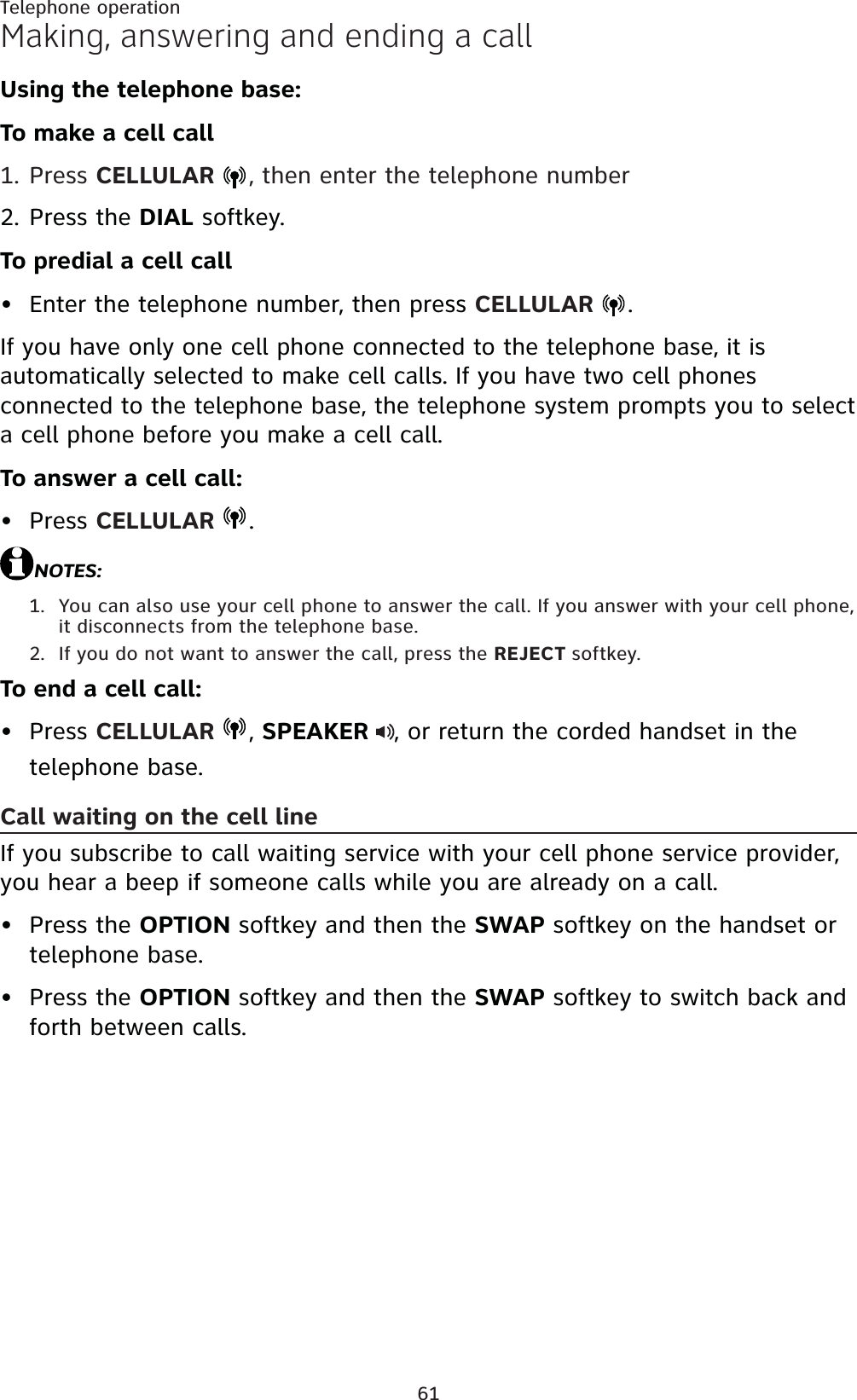61Telephone operationMaking, answering and ending a callUsing the telephone base:To make a cell callPress CELLULAR  , then enter the telephone numberPress the DIAL softkey.To predial a cell callEnter the telephone number, then press CELLULAR  .If you have only one cell phone connected to the telephone base, it is automatically selected to make cell calls. If you have two cell phones connected to the telephone base, the telephone system prompts you to select a cell phone before you make a cell call.To answer a cell call:Press CELLULAR  .NOTES:You can also use your cell phone to answer the call. If you answer with your cell phone, it disconnects from the telephone base.If you do not want to answer the call, press the REJECT softkey.To end a cell call:Press CELLULAR  ,SPEAKER , or return the corded handset in the telephone base.Call waiting on the cell lineIf you subscribe to call waiting service with your cell phone service provider, you hear a beep if someone calls while you are already on a call.Press the OPTION softkey and then the SWAP softkey on the handset or telephone base.Press the OPTION softkey and then the SWAP softkey to switch back and forth between calls.1.2.••1.2.•••