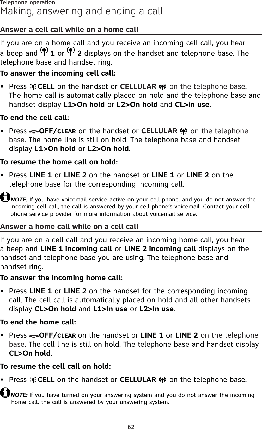 62Telephone operationMaking, answering and ending a callAnswer a cell call while on a home callIf you are on a home call and you receive an incoming cell call, you hear a beep and  1 or  2 displays on the handset and telephone base. The telephone base and handset ring.To answer the incoming cell call:Press  CELL on the handset or CELLULAR   on the telephone base.The home call is automatically placed on hold and the telephone base and  handset display L1&gt;On hold or L2&gt;On hold and CL&gt;in use.To end the cell call:Press  OFF/CLEAR on the handset or CELLULAR   on the telephone base. The home line is still on hold. The telephone base and handset display L1&gt;On hold or L2&gt;On hold.To resume the home call on hold:Press LINE 1 or LINE 2 on the handset or LINE 1 or LINE 2 on the telephone base for the corresponding incoming call.NOTE: If you have voicemail service active on your cell phone, and you do not answer the incoming cell call, the call is answered by your cell phone’s voicemail. Contact your cell phone service provider for more information about voicemail service.Answer a home call while on a cell callIf you are on a cell call and you receive an incoming home call, you hear a beep and LINE 1 incoming call or LINE 2 incoming call displays on the handset and telephone base you are using. The telephone base and handset ring.To answer the incoming home call:Press LINE 1 or LINE 2 on the handset for the corresponding incoming call. The cell call is automatically placed on hold and all other handsets display CL&gt;On hold and L1&gt;In use or L2&gt;In use.To end the home call:Press  OFF/CLEAR on the handset or LINE 1 or LINE 2 on the telephone base. The cell line is still on hold. The telephone base and handset display CL&gt;On hold.To resume the cell call on hold:Press  CELL on the handset or CELLULAR  on the telephone base.NOTE: If you have turned on your answering system and you do not answer the incoming home call, the call is answered by your answering system.••••••