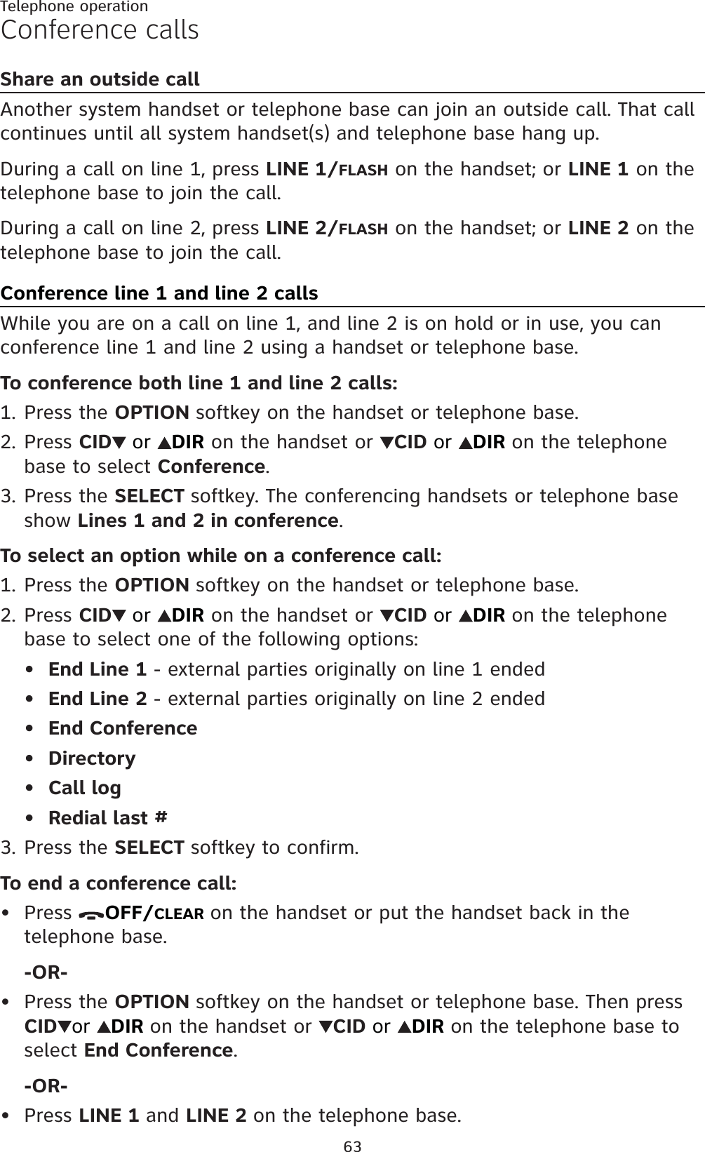 63Telephone operationConference callsShare an outside callAnother system handset or telephone base can join an outside call. That call continues until all system handset(s) and telephone base hang up.During a call on line 1, press LINE 1/FLASH on the handset; or LINE 1 on the telephone base to join the call.During a call on line 2, press LINE 2/FLASH on the handset; or LINE 2 on the telephone base to join the call.Conference line 1 and line 2 callsWhile you are on a call on line 1, and line 2 is on hold or in use, you can conference line 1 and line 2 using a handset or telephone base.To conference both line 1 and line 2 calls:Press the OPTION softkey on the handset or telephone base.Press CID or DIR on the handset or  CID or DIR on the telephone base to select Conference.Press the SELECT softkey. The conferencing handsets or telephone base show Lines 1 and 2 in conference.To select an option while on a conference call:Press the OPTION softkey on the handset or telephone base.Press CID or DIR on the handset or  CID or DIR on the telephone base to select one of the following options:End Line 1 - external parties originally on line 1 endedEnd Line 2 - external parties originally on line 2 endedEnd ConferenceDirectoryCall logRedial last #Press the SELECT softkey to confirm.To end a conference call:Press  OFF/CLEAR on the handset or put the handset back in the telephone base.-OR-Press the OPTION softkey on the handset or telephone base. Then press  CID or DIR on the handset or  CID or DIR on the telephone base to select End Conference.-OR-Press LINE 1 and LINE 2 on the telephone base.1.2.3.1.2.••••••3.•••