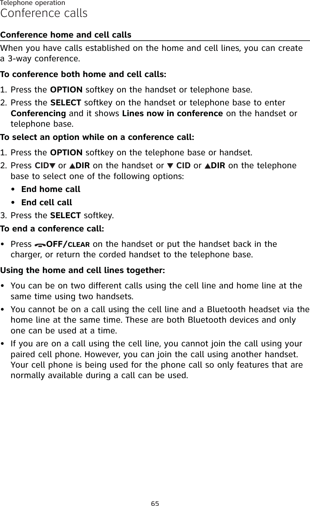 65Telephone operationConference callsConference home and cell callsWhen you have calls established on the home and cell lines, you can create a 3-way conference.To conference both home and cell calls:Press the OPTION softkey on the handset or telephone base.Press the SELECT softkey on the handset or telephone base to enter Conferencing and it shows Lines now in conference on the handset or telephone base. To select an option while on a conference call:Press the OPTION softkey on the telephone base or handset.Press CID or DIR on the handset or  CID or DIR on the telephone base to select one of the following options:End home callEnd cell callPress the SELECT softkey.To end a conference call:Press  OFF/CLEAR on the handset or put the handset back in the charger, or return the corded handset to the telephone base.Using the home and cell lines together:You can be on two different calls using the cell line and home line at the same time using two handsets.You cannot be on a call using the cell line and a Bluetooth headset via the home line at the same time. These are both Bluetooth devices and only one can be used at a time.If you are on a call using the cell line, you cannot join the call using your paired cell phone. However, you can join the call using another handset. Your cell phone is being used for the phone call so only features that are normally available during a call can be used.1.2.1.2.••3.••••