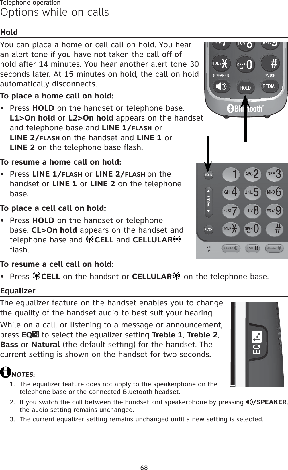 68Telephone operationOptions while on callsHoldYou can place a home or cell call on hold. You hear an alert tone if you have not taken the call off of hold after 14 minutes. You hear another alert tone 30 seconds later. At 15 minutes on hold, the call on hold automatically disconnects.To place a home call on hold:Press HOLD on the handset or telephone base. L1&gt;On hold or L2&gt;On hold appears on the handset and telephone base and LINE 1/FLASH or LINE 2/FLASH on the handset and LINE 1 or LINE 2 on the telephone base flash.To resume a home call on hold:Press LINE 1/FLASH or LINE 2/FLASH on the handset or LINE 1 or LINE 2 on the telephone base.To place a cell call on hold:Press HOLD on the handset or telephone base. CL&gt;On hold appears on the handset and telephone base and  CELL and CELLULARflash.To resume a cell call on hold:Press  CELL on the handset or CELLULAR  on the telephone base.EqualizerThe equalizer feature on the handset enables you to change the quality of the handset audio to best suit your hearing.While on a call, or listening to a message or announcement, press EQ  to select the equalizer setting Treble 1, Treble 2,Bass or Natural (the default setting) for the handset. The current setting is shown on the handset for two seconds.NOTES:The equalizer feature does not apply to the speakerphone on the telephone base or the connected Bluetooth headset.If you switch the call between the handset and speakerphone by pressing  /SPEAKER,the audio setting remains unchanged.The current equalizer setting remains unchanged until a new setting is selected.••••1.2.3.