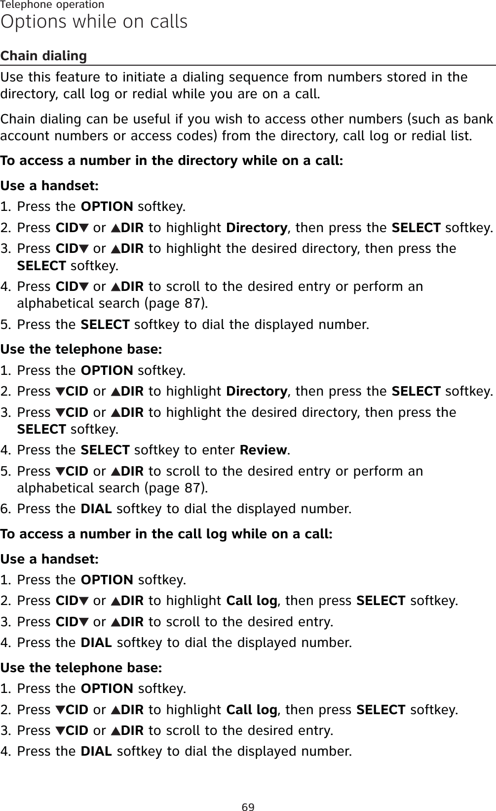 69Telephone operationOptions while on callsChain dialingUse this feature to initiate a dialing sequence from numbers stored in the directory, call log or redial while you are on a call. Chain dialing can be useful if you wish to access other numbers (such as bank account numbers or access codes) from the directory, call log or redial list.To access a number in the directory while on a call:Use a handset:Press the OPTION softkey.Press CID or DIR to highlight Directory, then press the SELECT softkey.Press CID or DIR to highlight the desired directory, then press theSELECT softkey.Press CID or DIR to scroll to the desired entry or perform an alphabetical search (page 87).Press the SELECT softkey to dial the displayed number.Use the telephone base:Press the OPTION softkey.Press  CID or DIR to highlight Directory, then press the SELECT softkey.Press  CID or DIR to highlight the desired directory, then press theSELECT softkey.Press the SELECT softkey to enter Review.Press  CID or DIR to scroll to the desired entry or perform an alphabetical search (page 87).Press the DIAL softkey to dial the displayed number.To access a number in the call log while on a call:Use a handset:Press the OPTION softkey.Press CID or DIR to highlight Call log, then press SELECT softkey.Press CID or DIR to scroll to the desired entry.Press the DIAL softkey to dial the displayed number.Use the telephone base:Press the OPTION softkey.Press  CID or DIR to highlight Call log, then press SELECT softkey.Press  CID or DIR to scroll to the desired entry.Press the DIAL softkey to dial the displayed number.1.2.3.4.5.1.2.3.4.5.6.1.2.3.4.1.2.3.4.