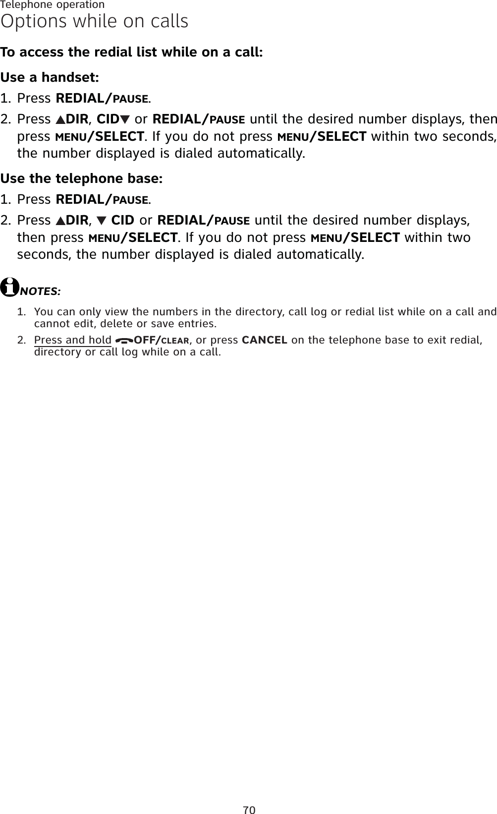 70Telephone operationOptions while on callsTo access the redial list while on a call:Use a handset:Press REDIAL/PAUSE.Press  DIR,CID  or REDIAL/PAUSE until the desired number displays, then press MENU/SELECT. If you do not press MENU/SELECT within two seconds, the number displayed is dialed automatically.Use the telephone base:Press REDIAL/PAUSE.Press  DIR,CID or REDIAL/PAUSE until the desired number displays, then press MENU/SELECT. If you do not press MENU/SELECT within two seconds, the number displayed is dialed automatically.NOTES:You can only view the numbers in the directory, call log or redial list while on a call and cannot edit, delete or save entries.Press and hold OFF/CLEAR, or press CANCEL on the telephone base to exit redial, directory or call log while on a call.1.2.1.2.1.2.