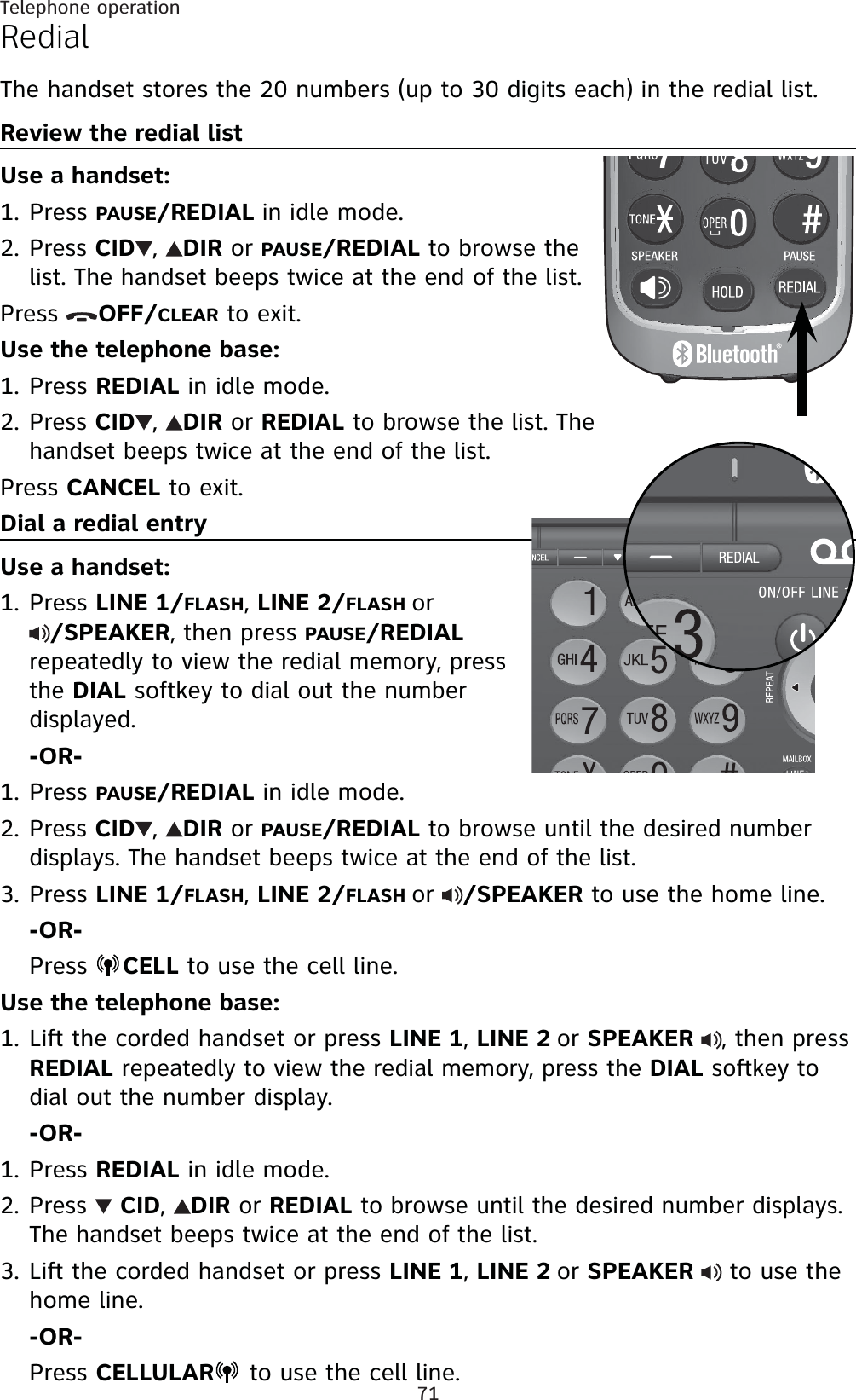71Telephone operationRedialThe handset stores the 20 numbers (up to 30 digits each) in the redial list.Review the redial listUse a handset:Press PAUSE/REDIAL in idle mode.Press CID ,DIRorPAUSE/REDIALto browse the list. The handset beeps twice at the end of the list.Press  OFF/CLEAR to exit.Use the telephone base:Press REDIAL in idle mode.Press CID ,DIRor REDIAL to browse the list. The handset beeps twice at the end of the list.Press CANCEL to exit.Dial a redial entryUse a handset:Press LINE 1/FLASH,LINE 2/FLASHor/SPEAKER, then pressPAUSE/REDIALrepeatedly to view the redial memory, press the DIALsoftkey to dial out the number displayed.-OR-Press PAUSE/REDIAL in idle mode.Press CID ,DIRorPAUSE/REDIALto browse until the desired number displays. The handset beeps twice at the end of the list.Press LINE 1/FLASH,LINE 2/FLASHor/SPEAKER to use the home line.-OR-Press  CELL to use the cell line.Use the telephone base:Lift the corded handset or press LINE 1,LINE 2orSPEAKER, then press REDIAL repeatedly to view the redial memory, press the DIAL softkey to dial out the number display. -OR-Press REDIAL in idle mode.Press CID,DIRor REDIAL to browse until the desired number displays. The handset beeps twice at the end of the list.Lift the corded handset or press LINE 1,LINE 2orSPEAKER  to use the home line.-OR-Press CELLULAR  to use the cell line.1.2.1.2.1.1.2.3.1.1.2.3.