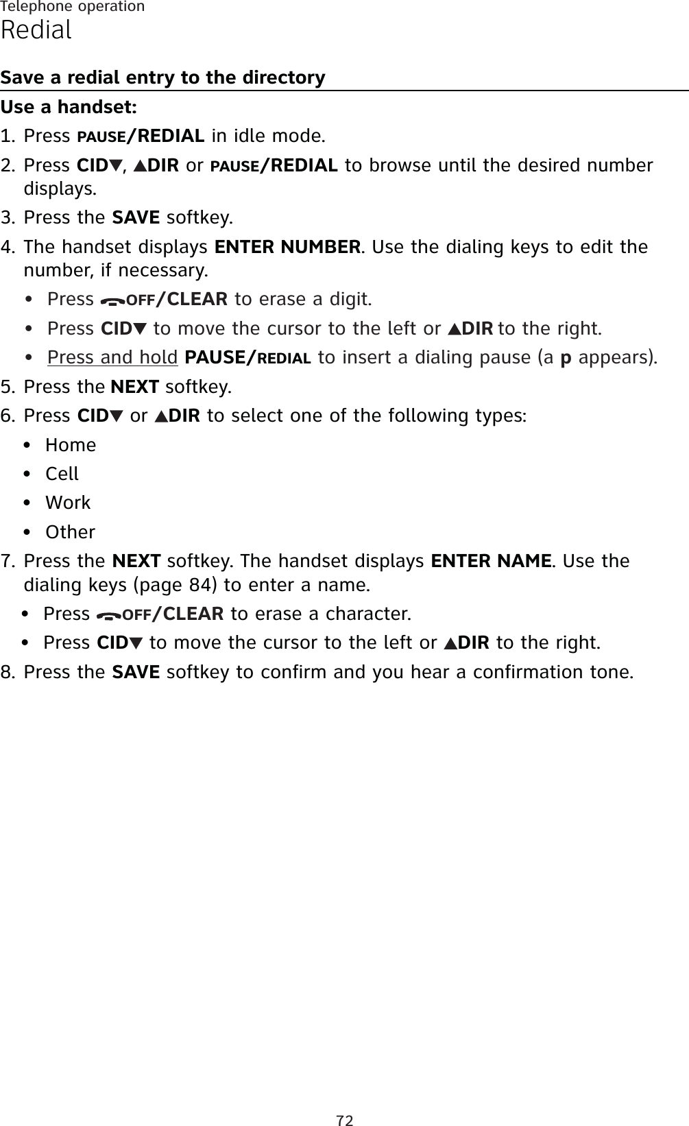 72Telephone operationRedialSave a redial entry to the directoryUse a handset:Press PAUSE/REDIAL in idle mode.Press CID ,DIRorPAUSE/REDIALto browse until the desired number displays.Press the SAVE softkey.The handset displays ENTER NUMBER. Use the dialing keys to edit the number, if necessary.Press  OFF/CLEAR to erase a digit.Press CID to move the cursor to the left or  DIR to the right.Press and hold PAUSE/REDIAL to insert a dialing pause (a p appears).Press the NEXT softkey.Press CID  or DIR to select one of the following types:HomeCellWorkOtherPress the NEXT softkey. The handset displays ENTER NAME. Use the dialing keys (page 84) to enter a name.Press  OFF/CLEAR to erase a character.Press CID to move the cursor to the left or  DIR to the right.Press the SAVE softkey to confirm and you hear a confirmation tone.1.2.3.4.•••5.6.••••7.••8.