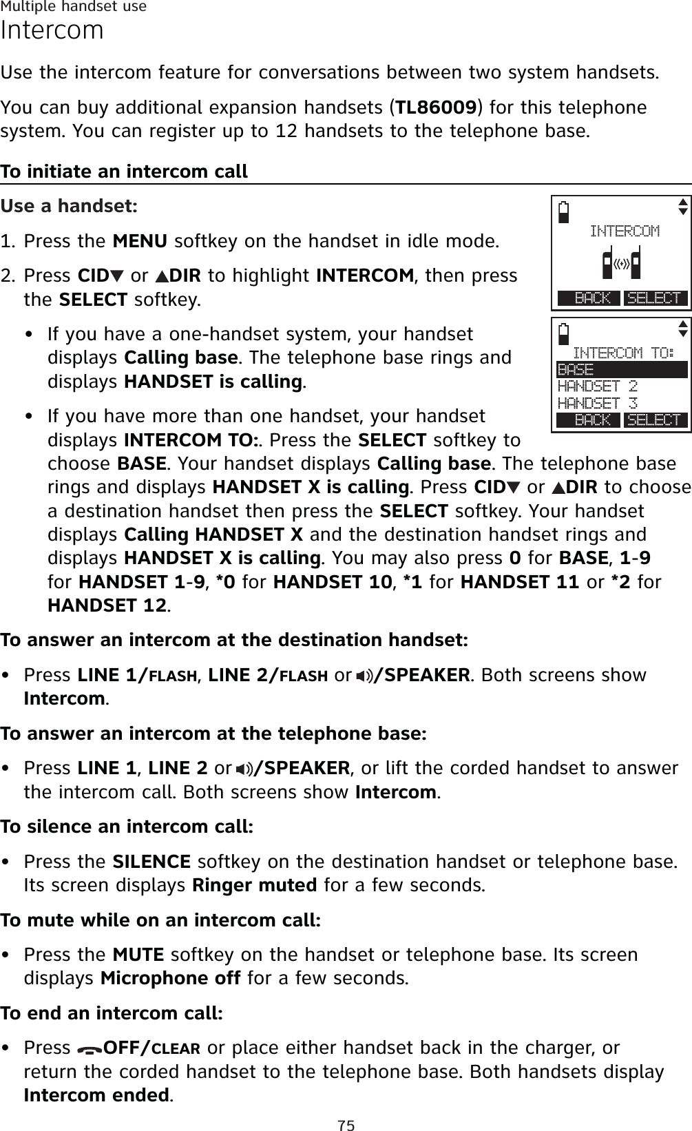 75Multiple handset useIntercomUse the intercom feature for conversations between two system handsets.You can buy additional expansion handsets (TL86009) for this telephone system. You can register up to 12 handsets to the telephone base.To initiate an intercom callUse a handset:Press the MENU softkey on the handset in idle mode.Press CID  or  DIR to highlight INTERCOM, then press the SELECT softkey.If you have a one-handset system, your handset displays Calling base. The telephone base rings and displays HANDSET is calling.If you have more than one handset, your handset displays INTERCOM TO:. Press the SELECT softkey tochoose BASE. Your handset displays Calling base. The telephone base rings and displays HANDSET X is calling. Press CID  or  DIR to choose a destination handset then press the SELECT softkey. Your handset displays Calling HANDSET X and the destination handset rings and displays HANDSET X is calling. You may also press 0 for BASE,1-9for HANDSET 1-9,*0 for HANDSET 10,*1 for HANDSET 11 or *2 for HANDSET 12.To answer an intercom at the destination handset:Press LINE 1/FLASH,LINE 2/FLASHor/SPEAKER. Both screens show Intercom.To answer an intercom at the telephone base:Press LINE 1,LINE 2or/SPEAKER, or lift the corded handset to answer the intercom call. Both screens show Intercom.To silence an intercom call:Press the SILENCE softkey on the destination handset or telephone base. Its screen displays Ringer muted for a few seconds.To mute while on an intercom call:Press the MUTE softkey on the handset or telephone base. Its screen displays Microphone off for a few seconds.To end an intercom call:Press  OFF/CLEAR or place either handset back in the charger, or return the corded handset to the telephone base. Both handsets display Intercom ended.1.2.•••••••INTERCOM TO:BASEHANDSET 2HANDSET 3BACK SELECTINTERCOMHomeBACK SELECT