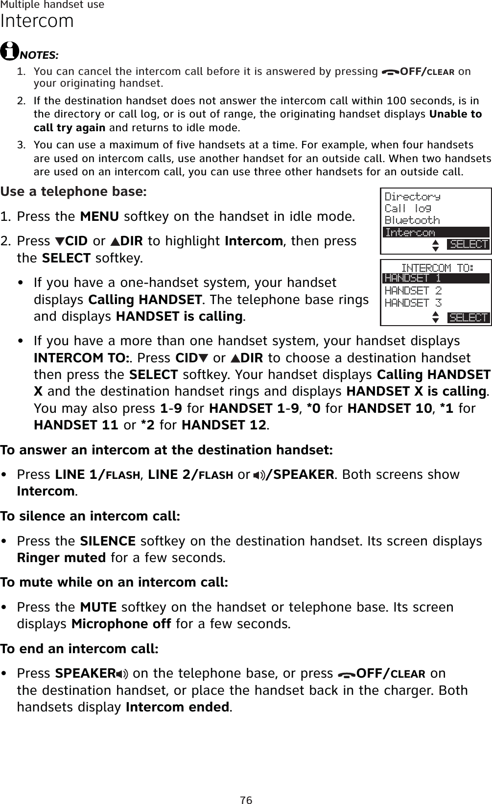 76Multiple handset useIntercomNOTES:You can cancel the intercom call before it is answered by pressing  OFF/CLEAR on your originating handset.If the destination handset does not answer the intercom call within 100 seconds, is in the directory or call log, or is out of range, the originating handset displays Unable to call try again and returns to idle mode.You can use a maximum of five handsets at a time. For example, when four handsets are used on intercom calls, use another handset for an outside call. When two handsets are used on an intercom call, you can use three other handsets for an outside call.Use a telephone base:Press the MENU softkey on the handset in idle mode.Press CID or  DIR to highlight Intercom, then press the SELECT softkey.If you have a one-handset system, your handset displays Calling HANDSET. The telephone base rings and displays HANDSET is calling.If you have a more than one handset system, your handset displays INTERCOM TO:. Press CID  or  DIR to choose a destination handset then press the SELECT softkey. Your handset displays Calling HANDSET X and the destination handset rings and displays HANDSET X is calling.You may also press 1-9 for HANDSET 1-9,*0 for HANDSET 10,*1 for HANDSET 11 or *2 for HANDSET 12.To answer an intercom at the destination handset:Press LINE 1/FLASH,LINE 2/FLASHor/SPEAKER. Both screens show Intercom.To silence an intercom call:Press the SILENCE softkey on the destination handset. Its screen displays Ringer muted for a few seconds.To mute while on an intercom call:Press the MUTE softkey on the handset or telephone base. Its screen displays Microphone off for a few seconds.To end an intercom call:Press SPEAKER  on the telephone base, or press  OFF/CLEAR on the destination handset, or place the handset back in the charger. Both handsets display Intercom ended.1.2.3.1.2.••••••DirectoryCall logBluetoothIntercomSELECTINTERCOM TO:HANDSET 1HANDSET 2HANDSET 3BACK SELECT