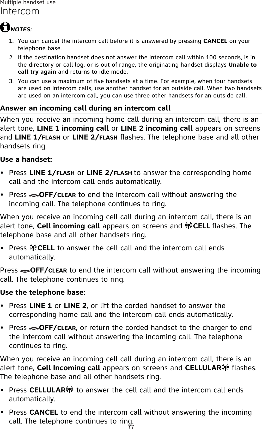 77Multiple handset useIntercomNOTES:You can cancel the intercom call before it is answered by pressing CANCEL on your telephone base.If the destination handset does not answer the intercom call within 100 seconds, is in the directory or call log, or is out of range, the originating handset displays Unable to call try again and returns to idle mode.You can use a maximum of five handsets at a time. For example, when four handsets are used on intercom calls, use another handset for an outside call. When two handsets are used on an intercom call, you can use three other handsets for an outside call.Answer an incoming call during an intercom callWhen you receive an incoming home call during an intercom call, there is an alert tone, LINE 1 incoming call or LINE 2 incoming call appears on screens and LINE 1/FLASH or LINE 2/FLASH flashes. The telephone base and all other handsets ring.Use a handset:Press LINE 1/FLASH or LINE 2/FLASH to answer the corresponding home call and the intercom call ends automatically.Press  OFF/CLEAR to end the intercom call without answering the incoming call. The telephone continues to ring.When you receive an incoming cell call during an intercom call, there is an alert tone, Cell incoming call appears on screens and  CELL flashes. The telephone base and all other handsets ring.Press  CELL to answer the cell call and the intercom call ends automatically.Press  OFF/CLEAR to end the intercom call without answering the incoming call. The telephone continues to ring.Use the telephone base:Press LINE 1 or LINE 2, or lift the corded handset to answer the corresponding home call and the intercom call ends automatically.Press  OFF/CLEAR, or return the corded handset to the charger to end the intercom call without answering the incoming call. The telephone continues to ring.When you receive an incoming cell call during an intercom call, there is an alert tone, Cell Incoming call appears on screens and CELLULAR flashes.The telephone base and all other handsets ring.Press CELLULAR  to answer the cell call and the intercom call ends automatically.Press CANCEL to end the intercom call without answering the incoming call. The telephone continues to ring.1.2.3.•••••••