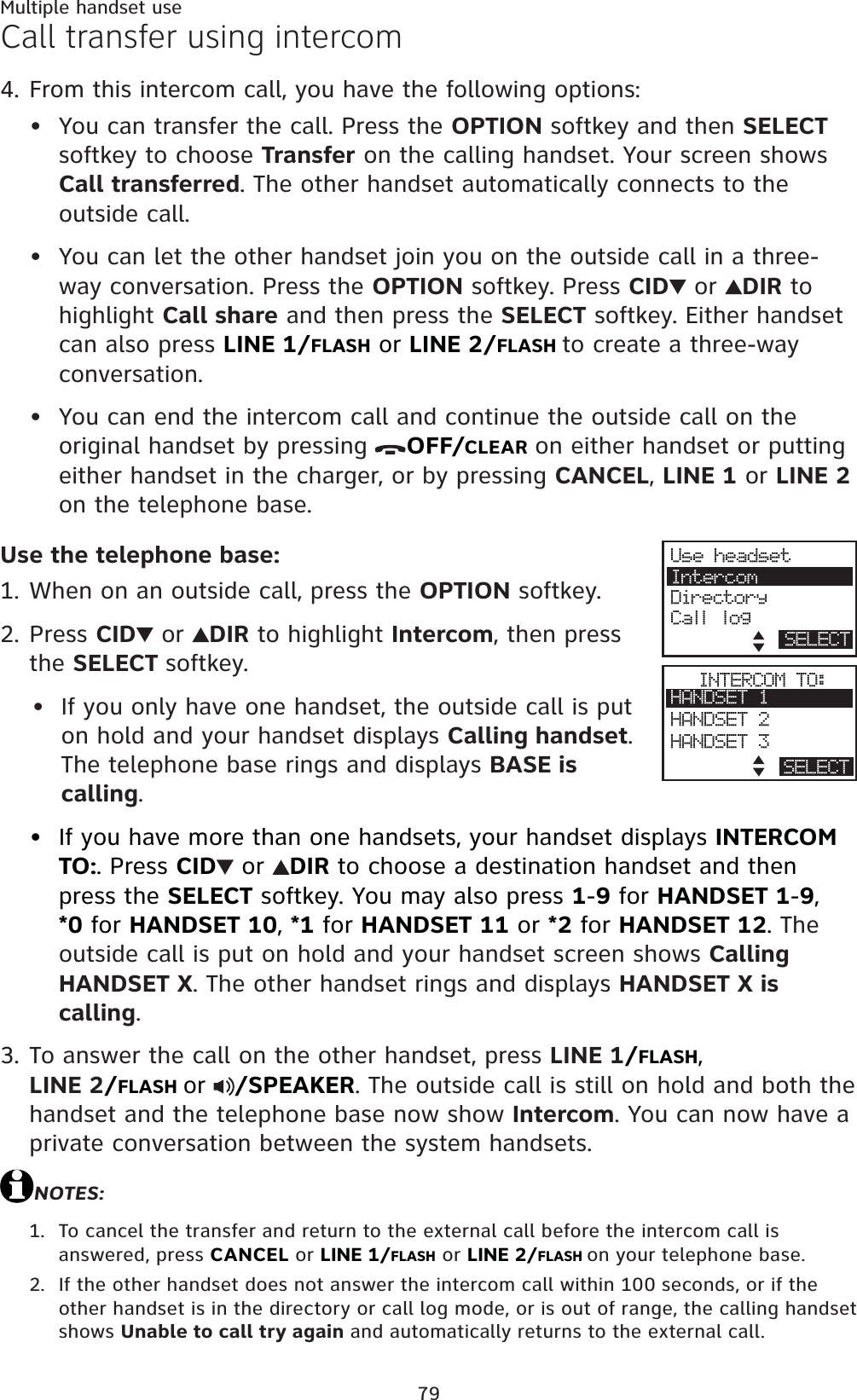 79Multiple handset useCall transfer using intercomFrom this intercom call, you have the following options: You can transfer the call. Press the OPTION softkey and then SELECTsoftkey to choose Transfer on the calling handset. Your screen shows Call transferred. The other handset automatically connects to the outside call. You can let the other handset join you on the outside call in a three-way conversation. Press the OPTION softkey. Press CID  or  DIR to highlight Call share and then press the SELECT softkey. Either handset can also press LINE 1/FLASH or LINE 2/FLASHto create a three-way conversation.You can end the intercom call and continue the outside call on the original handset by pressing OFF/CLEAR on either handset or putting either handset in the charger, or by pressing CANCEL,LINE 1 or LINE 2on the telephone base.Use the telephone base:When on an outside call, press the OPTION softkey.Press CID  or  DIR to highlight Intercom, then press the SELECT softkey.If you only have one handset, the outside call is put on hold and your handset displays Calling handset.The telephone base rings and displays BASE is calling.If you have more than one handsets, your handset displays INTERCOM TO:. Press CID  or  DIR to choose a destination handset and then press the SELECT softkey. You may also press 1-9 for HANDSET 1-9,*0 for HANDSET 10,*1 for HANDSET 11 or *2 for HANDSET 12.Theoutside call is put on hold and your handset screen shows CallingHANDSET X. The other handset rings and displays HANDSET X is calling.To answer the call on the other handset, press LINE 1/FLASH,LINE 2/FLASH or/SPEAKER. The outside call is still on hold and both the  handset and the telephone base now show Intercom. You can now have a private conversation between the system handsets.NOTES:To cancel the transfer and return to the external call before the intercom call is answered, press CANCEL or LINE 1/FLASH or LINE 2/FLASHon your telephone base.If the other handset does not answer the intercom call within 100 seconds, or if the other handset is in the directory or call log mode, or is out of range, the calling handset shows Unable to call try again and automatically returns to the external call.4.•••1.2.••3.1.2.Use headsetIntercomDirectoryCall logSELECTINTERCOM TO:HANDSET 1HANDSET 2HANDSET 3BACK SELECT