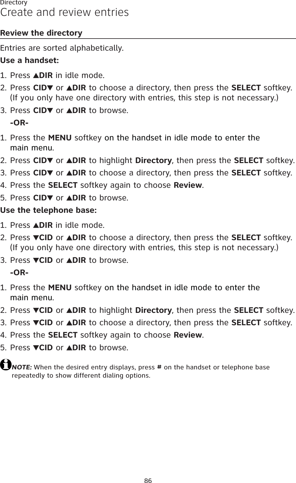 86DirectoryCreate and review entriesReview the directoryEntries are sorted alphabetically.Use a handset:Press  DIR in idle mode.Press CID  or  DIR to choose a directory, then press the SELECT softkey. (If you only have one directory with entries, this step is not necessary.)Press CID  or  DIR to browse.-OR-Press the MENU softkey on the handset in idle mode to enter the main menu.Press CID  or  DIR to highlight Directory, then press the SELECT softkey.Press CID  or  DIR to choose a directory, then press the SELECT softkey.Press the SELECT softkey again to choose Review.Press CID  or  DIR to browse.Use the telephone base:Press  DIR in idle mode.Press  CID or  DIR to choose a directory, then press the SELECT softkey. (If you only have one directory with entries, this step is not necessary.)Press  CID or  DIR to browse.-OR-Press the MENU softkey on the handset in idle mode to enter the main menu.Press  CID or  DIR to highlight Directory, then press the SELECT softkey.Press  CID or  DIR to choose a directory, then press the SELECT softkey.Press the SELECT softkey again to choose Review.Press  CID or  DIR to browse.NOTE: When the desired entry displays, press # on the handset or telephone base repeatedly to show different dialing options.1.2.3.1.2.3.4.5.1.2.3.1.2.3.4.5.