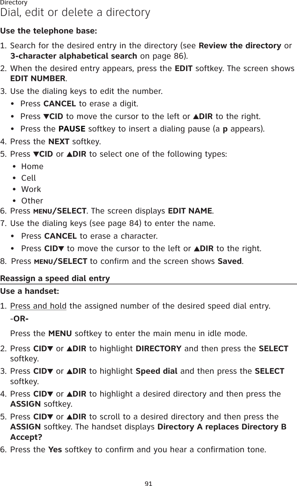 91DirectoryDial, edit or delete a directoryUse the telephone base:Search for the desired entry in the directory (see Review the directory or 3-character alphabetical search on page 86).When the desired entry appears, press the EDIT softkey. The screen shows EDIT NUMBER.Use the dialing keys to edit the number.Press CANCEL to erase a digit.Press  CID to move the cursor to the left or  DIR to the right.Press the PAUSE softkey to insert a dialing pause (a p appears).Press the NEXT softkey.Press CID or  DIR to select one of the following types:HomeCellWorkOtherPress MENU/SELECT. The screen displays EDIT NAME.Use the dialing keys (see page 84) to enter the name. Press CANCEL to erase a character.Press CID to move the cursor to the left or DIR to the right.Press MENU/SELECT to confirm and the screen shows Saved.Reassign a speed dial entryUse a handset:Press and hold the assigned number of the desired speed dial entry.-OR-Press the MENU softkey to enter the main menu in idle mode.Press CID  or  DIR to highlight DIRECTORY and then press the SELECTsoftkey.Press CID  or  DIR to highlight Speed dial and then press the SELECTsoftkey.Press CID  or  DIR to highlight a desired directory and then press the ASSIGN softkey.Press CID  or  DIR to scroll to a desired directory and then press the ASSIGN softkey. The handset displays Directory A replaces Directory B Accept?Press the Yes softkey to confirm and you hear a confirmation tone.1.2.3.•••4.5.••••6.7.••8.1.2.3.4.5.6.