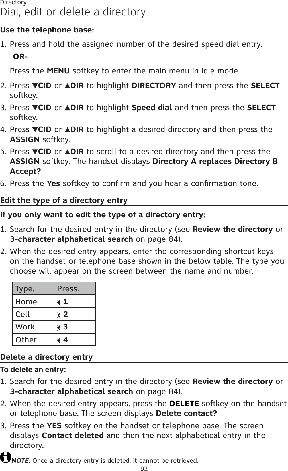 92DirectoryDial, edit or delete a directoryUse the telephone base:Press and hold the assigned number of the desired speed dial entry.-OR-Press the MENU softkey to enter the main menu in idle mode.Press  CID or  DIR to highlight DIRECTORY and then press the SELECTsoftkey.Press  CID or  DIR to highlight Speed dial and then press the SELECTsoftkey.Press  CID or  DIR to highlight a desired directory and then press the ASSIGN softkey.Press  CID or  DIR to scroll to a desired directory and then press the ASSIGN softkey. The handset displays Directory A replaces Directory B Accept?Press the Yes softkey to confirm and you hear a confirmation tone.Edit the type of a directory entryIf you only want to edit the type of a directory entry:Search for the desired entry in the directory (see Review the directory or 3-character alphabetical search on page 84).When the desired entry appears, enter the corresponding shortcut keys on the handset or telephone base shown in the below table. The type you choose will appear on the screen between the name and number.Type: Press:Home 1Cell 2Work  3Other 4Delete a directory entryTo delete an entry:Search for the desired entry in the directory (see Review the directory or 3-character alphabetical search on page 84).When the desired entry appears, press the DELETE softkey on the handset or telephone base. The screen displays Delete contact?Press the YES softkey on the handset or telephone base. The screen displays Contact deleted and then the next alphabetical entry in the directory.NOTE: Once a directory entry is deleted, it cannot be retrieved.1.2.3.4.5.6.1.2.1.2.3.