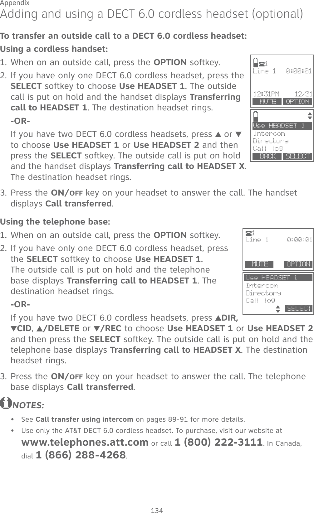 134AppendixAdding and using a DECT 6.0 cordless headset (optional)To transfer an outside call to a DECT 6.0 cordless headset:Using a cordless handset:When on an outside call, press the OPTION softkey.If you have only one DECT 6.0 cordless headset, press the SELECT softkey to choose Use HEADSET 1. The outside call is put on hold and the handset displays Transferring call to HEADSET 1. The destination headset rings.-OR-If you have two DECT 6.0 cordless headsets, press   or   to choose Use HEADSET 1 or Use HEADSET 2 and then press the SELECT softkey. The outside call is put on hold and the handset displays Transferring call to HEADSET X. The destination headset rings.Press the ON/OFF key on your headset to answer the call. The handset displays Call transferred.Using the telephone base:When on an outside call, press the OPTION softkey.If you have only one DECT 6.0 cordless headset, press the SELECT softkey to choose Use HEADSET 1.  The outside call is put on hold and the telephone base displays Transferring call to HEADSET 1. The destination headset rings.-OR-If you have two DECT 6.0 cordless headsets, press  DIR, CID,  /DELETE or /REC to choose Use HEADSET 1 or Use HEADSET 2 and then press the SELECT softkey. The outside call is put on hold and the telephone base displays Transferring call to HEADSET X. The destination headset rings.Press the ON/OFF key on your headset to answer the call. The telephone base displays Call transferred.NOTES:See Call transfer using intercom on pages 89-91 for more details.Use only the AT&amp;T DECT 6.0 cordless headset. To purchase, visit our website at  www.telephones.att.com or call 1 (800) 222-3111. In Canada, dial 1 (866) 288-4268.1.2.3.1.2.3.••Use HEADSET 1IntercomDirectory Call log  BACK    SELECTLine 1    0:00:01 12:31PM    12/31     MUTE    OPTION1Use HEADSET 1IntercomDirectory Call log           SELECTLine 1     0:00:01  MUTE        OPTION1