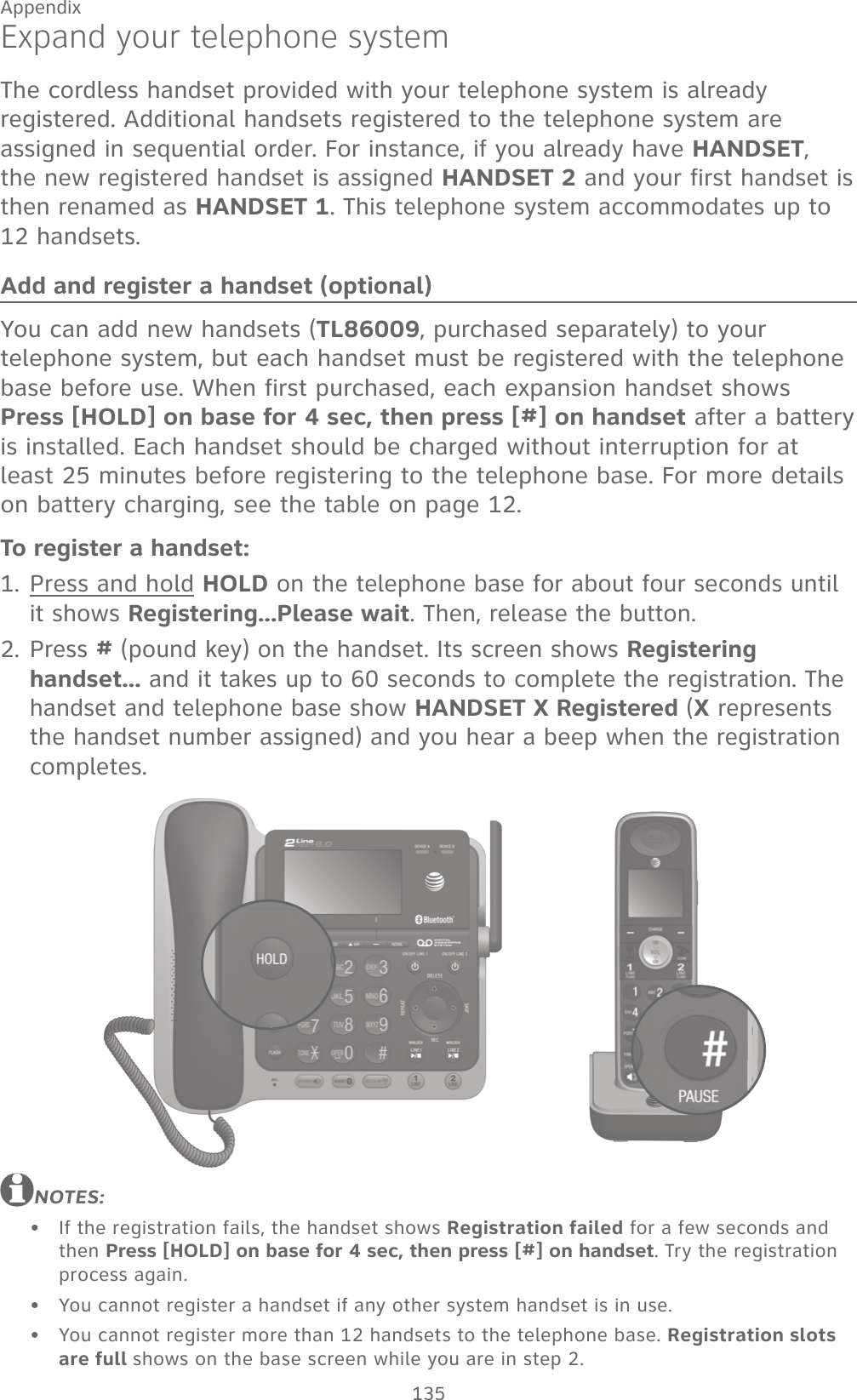 135AppendixExpand your telephone systemThe cordless handset provided with your telephone system is already registered. Additional handsets registered to the telephone system are assigned in sequential order. For instance, if you already have HANDSET, the new registered handset is assigned HANDSET 2 and your first handset is then renamed as HANDSET 1. This telephone system accommodates up to 12 handsets.Add and register a handset (optional)You can add new handsets (TL86009, purchased separately) to your telephone system, but each handset must be registered with the telephone base before use. When first purchased, each expansion handset shows  Press [HOLD] on base for 4 sec, then press [#] on handset after a battery is installed. Each handset should be charged without interruption for at least 25 minutes before registering to the telephone base. For more details on battery charging, see the table on page 12.To register a handset:Press and hold HOLD on the telephone base for about four seconds until it shows Registering...Please wait. Then, release the button.Press # (pound key) on the handset. Its screen shows Registering handset... and it takes up to 60 seconds to complete the registration. The handset and telephone base show HANDSET X Registered (X represents the handset number assigned) and you hear a beep when the registration completes.NOTES:If the registration fails, the handset shows Registration failed for a few seconds and then Press [HOLD] on base for 4 sec, then press [#] on handset. Try the registration  process again.You cannot register a handset if any other system handset is in use.You cannot register more than 12 handsets to the telephone base. Registration slots are full shows on the base screen while you are in step 2.1.2.•••