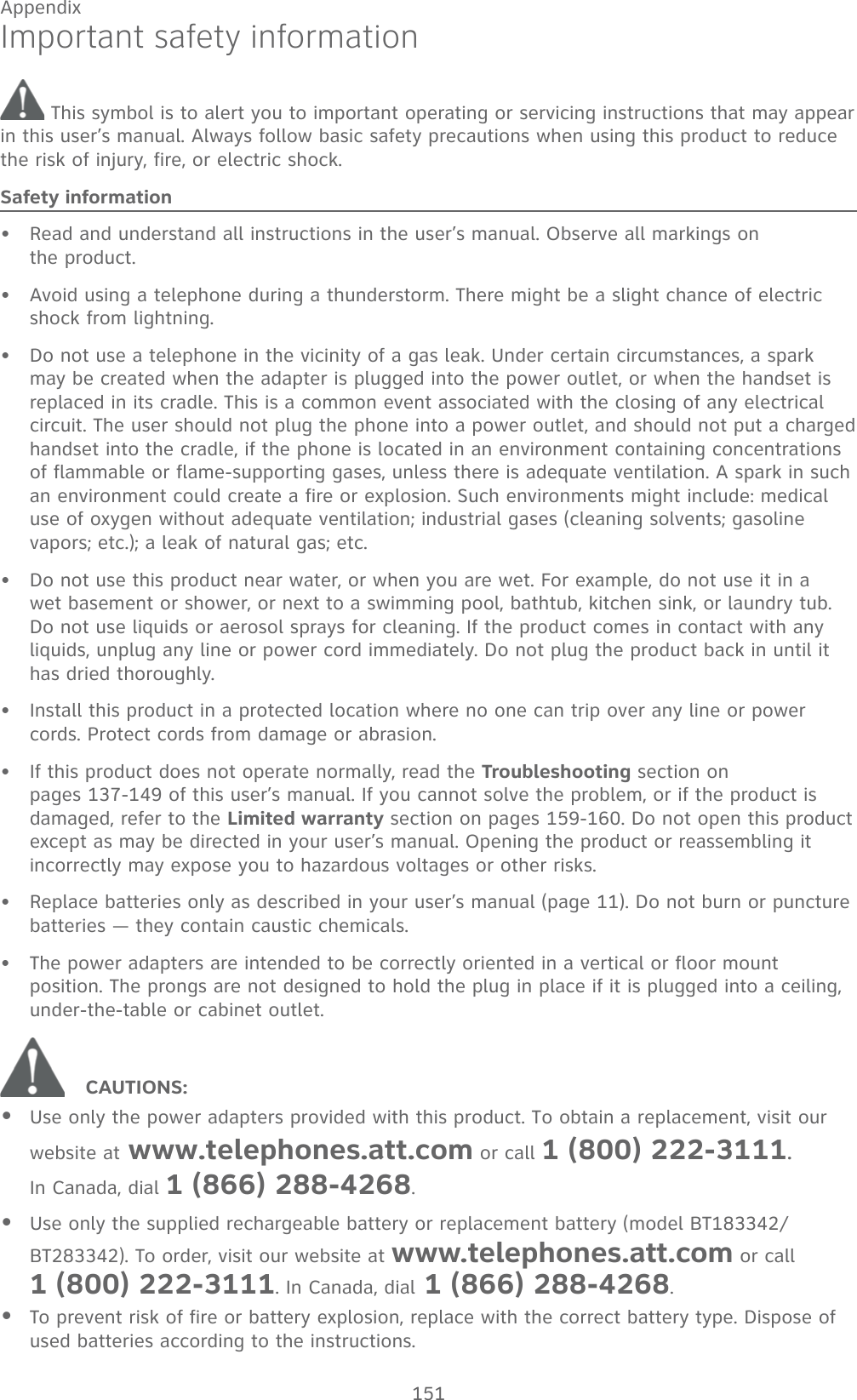 151AppendixImportant safety information This symbol is to alert you to important operating or servicing instructions that may appear in this user’s manual. Always follow basic safety precautions when using this product to reduce the risk of injury, fire, or electric shock.Safety informationRead and understand all instructions in the user’s manual. Observe all markings on  the product.Avoid using a telephone during a thunderstorm. There might be a slight chance of electric shock from lightning.Do not use a telephone in the vicinity of a gas leak. Under certain circumstances, a spark may be created when the adapter is plugged into the power outlet, or when the handset is replaced in its cradle. This is a common event associated with the closing of any electrical circuit. The user should not plug the phone into a power outlet, and should not put a charged handset into the cradle, if the phone is located in an environment containing concentrations of flammable or flame-supporting gases, unless there is adequate ventilation. A spark in such an environment could create a fire or explosion. Such environments might include: medical use of oxygen without adequate ventilation; industrial gases (cleaning solvents; gasoline vapors; etc.); a leak of natural gas; etc.Do not use this product near water, or when you are wet. For example, do not use it in a wet basement or shower, or next to a swimming pool, bathtub, kitchen sink, or laundry tub. Do not use liquids or aerosol sprays for cleaning. If the product comes in contact with any liquids, unplug any line or power cord immediately. Do not plug the product back in until it has dried thoroughly.Install this product in a protected location where no one can trip over any line or power cords. Protect cords from damage or abrasion.If this product does not operate normally, read the Troubleshooting section on  pages 137-149 of this user’s manual. If you cannot solve the problem, or if the product is damaged, refer to the Limited warranty section on pages 159-160. Do not open this product except as may be directed in your user’s manual. Opening the product or reassembling it incorrectly may expose you to hazardous voltages or other risks.Replace batteries only as described in your user’s manual (page 11). Do not burn or puncture batteries — they contain caustic chemicals.The power adapters are intended to be correctly oriented in a vertical or floor mount position. The prongs are not designed to hold the plug in place if it is plugged into a ceiling, under-the-table or cabinet outlet.CAUTIONS:Use only the power adapters provided with this product. To obtain a replacement, visit our website at www.telephones.att.com or call 1 (800) 222-3111.  In Canada, dial 1 (866) 288-4268.Use only the supplied rechargeable battery or replacement battery (model BT183342/BT283342). To order, visit our website at www.telephones.att.com or call  1 (800) 222-3111. In Canada, dial 1 (866) 288-4268.To prevent risk of fire or battery explosion, replace with the correct battery type. Dispose of used batteries according to the instructions.•••••••••••