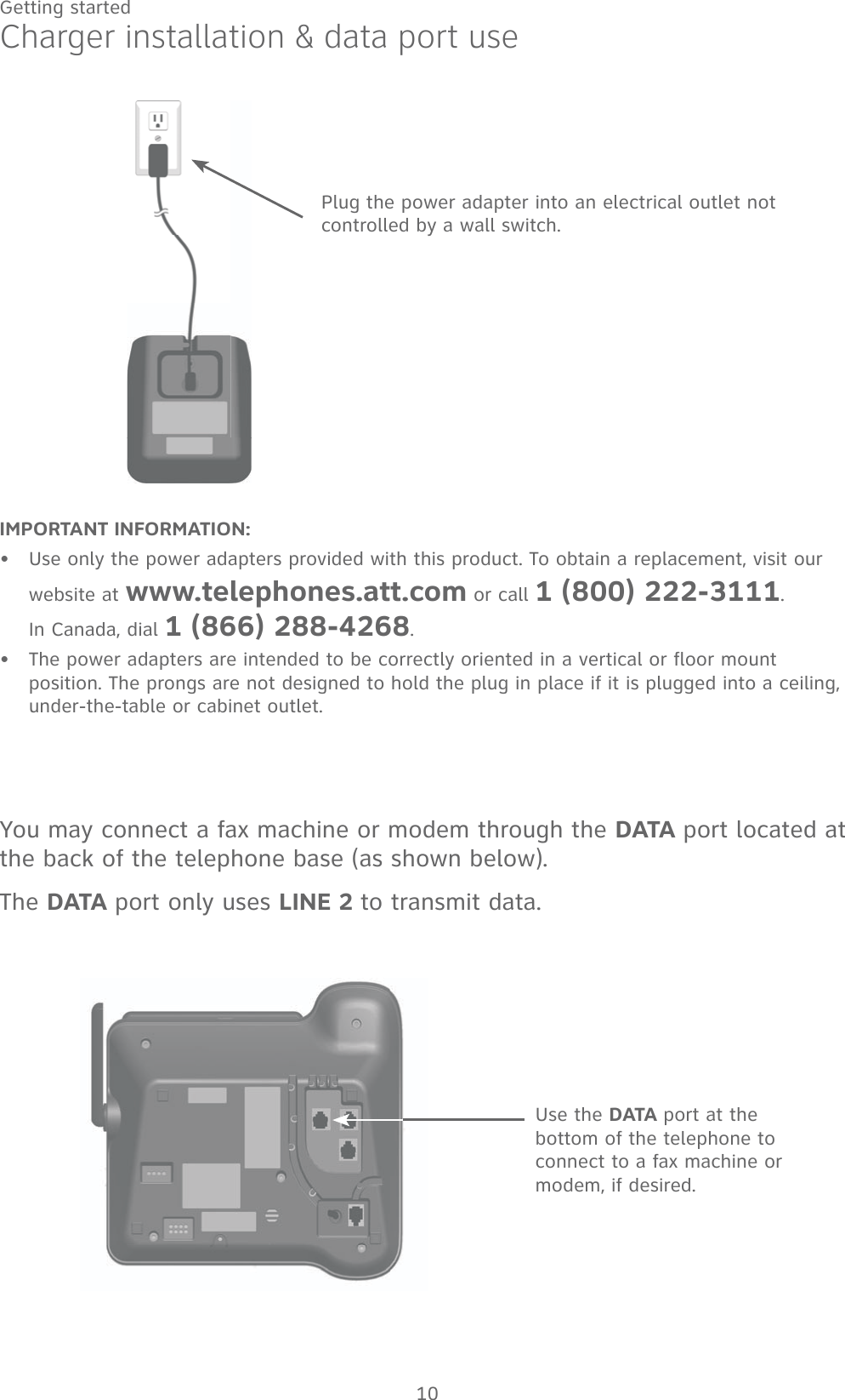 10Getting startedIMPORTANT INFORMATION:Use only the power adapters provided with this product. To obtain a replacement, visit our website at www.telephones.att.com or call 1 (800) 222-3111.  In Canada, dial 1 (866) 288-4268.The power adapters are intended to be correctly oriented in a vertical or floor mount position. The prongs are not designed to hold the plug in place if it is plugged into a ceiling, under-the-table or cabinet outlet.••Charger installation &amp; data port usePlug the power adapter into an electrical outlet not controlled by a wall switch.Use the DATA port at the bottom of the telephone to connect to a fax machine or modem, if desired.You may connect a fax machine or modem through the DATA port located at the back of the telephone base (as shown below). The DATA port only uses LINE 2 to transmit data.