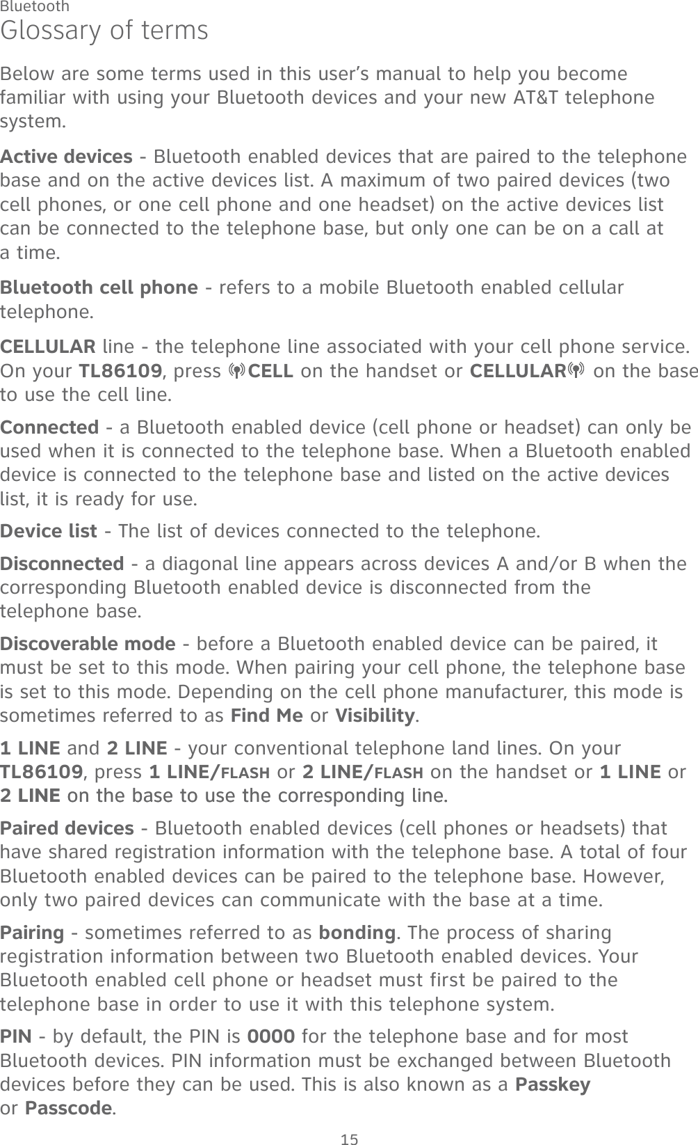 15BluetoothGlossary of termsBelow are some terms used in this user’s manual to help you become familiar with using your Bluetooth devices and your new AT&amp;T telephone system. Active devices - Bluetooth enabled devices that are paired to the telephone base and on the active devices list. A maximum of two paired devices (two cell phones, or one cell phone and one headset) on the active devices list can be connected to the telephone base, but only one can be on a call at  a time.Bluetooth cell phone - refers to a mobile Bluetooth enabled cellular telephone.CELLULAR line - the telephone line associated with your cell phone service. On your TL86109, press  CELL on the handset or CELLULAR  on the base to use the cell line.Connected - a Bluetooth enabled device (cell phone or headset) can only be used when it is connected to the telephone base. When a Bluetooth enabled device is connected to the telephone base and listed on the active devices list, it is ready for use.Device list - The list of devices connected to the telephone.Disconnected - a diagonal line appears across devices A and/or B when the corresponding Bluetooth enabled device is disconnected from the  telephone base.Discoverable mode - before a Bluetooth enabled device can be paired, it must be set to this mode. When pairing your cell phone, the telephone base is set to this mode. Depending on the cell phone manufacturer, this mode is sometimes referred to as Find Me or Visibility.1 LINE and 2 LINE - your conventional telephone land lines. On your TL86109, press 1 LINE/FLASH or 2 LINE/FLASH on the handset or 1 LINE or 2 LINELINE on the base to use the corresponding line.on the base to use the corresponding line.Paired devices - Bluetooth enabled devices (cell phones or headsets) that have shared registration information with the telephone base. A total of four Bluetooth enabled devices can be paired to the telephone base. However, only two paired devices can communicate with the base at a time.Pairing - sometimes referred to as bonding. The process of sharing registration information between two Bluetooth enabled devices. Your Bluetooth enabled cell phone or headset must first be paired to the telephone base in order to use it with this telephone system.PIN - by default, the PIN is 0000 for the telephone base and for most Bluetooth devices. PIN information must be exchanged between Bluetooth devices before they can be used. This is also known as a Passkey  or Passcode.