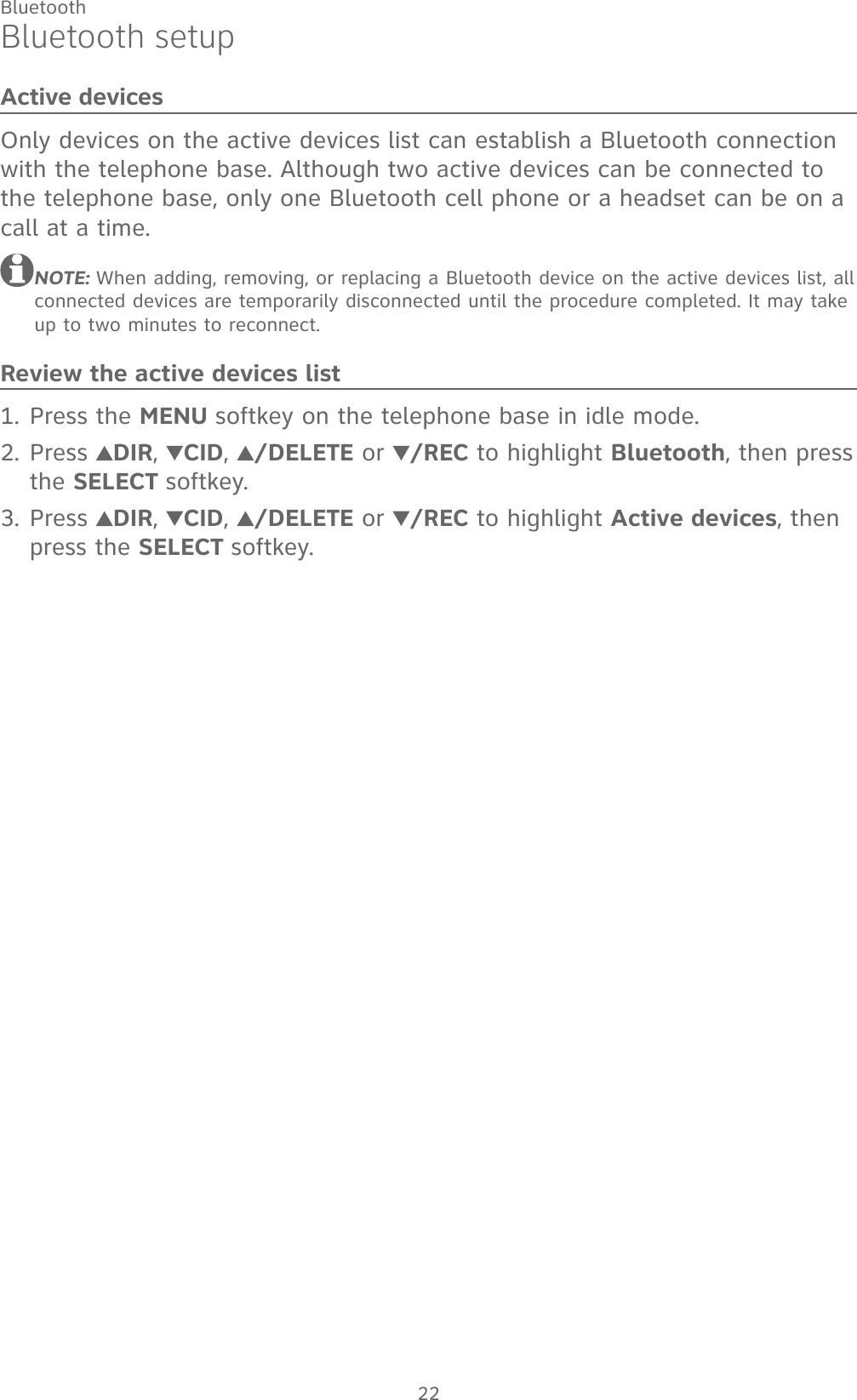 22BluetoothBluetooth setupActive devicesOnly devices on the active devices list can establish a Bluetooth connection with the telephone base. Although two active devices can be connected to the telephone base, only one Bluetooth cell phone or a headset can be on a call at a time. NOTE: When adding, removing, or replacing a Bluetooth device on the active devices list, all connected devices are temporarily disconnected until the procedure completed. It may take up to two minutes to reconnect.Review the active devices listPress the MENU softkey on the telephone base in idle mode.Press  DIR,  CID,  /DELETE or /REC to highlight Bluetooth, then press the SELECT softkey.Press  DIR,  CID,  /DELETE or /REC to highlight Active devices, then press the SELECT softkey.1.2.3.