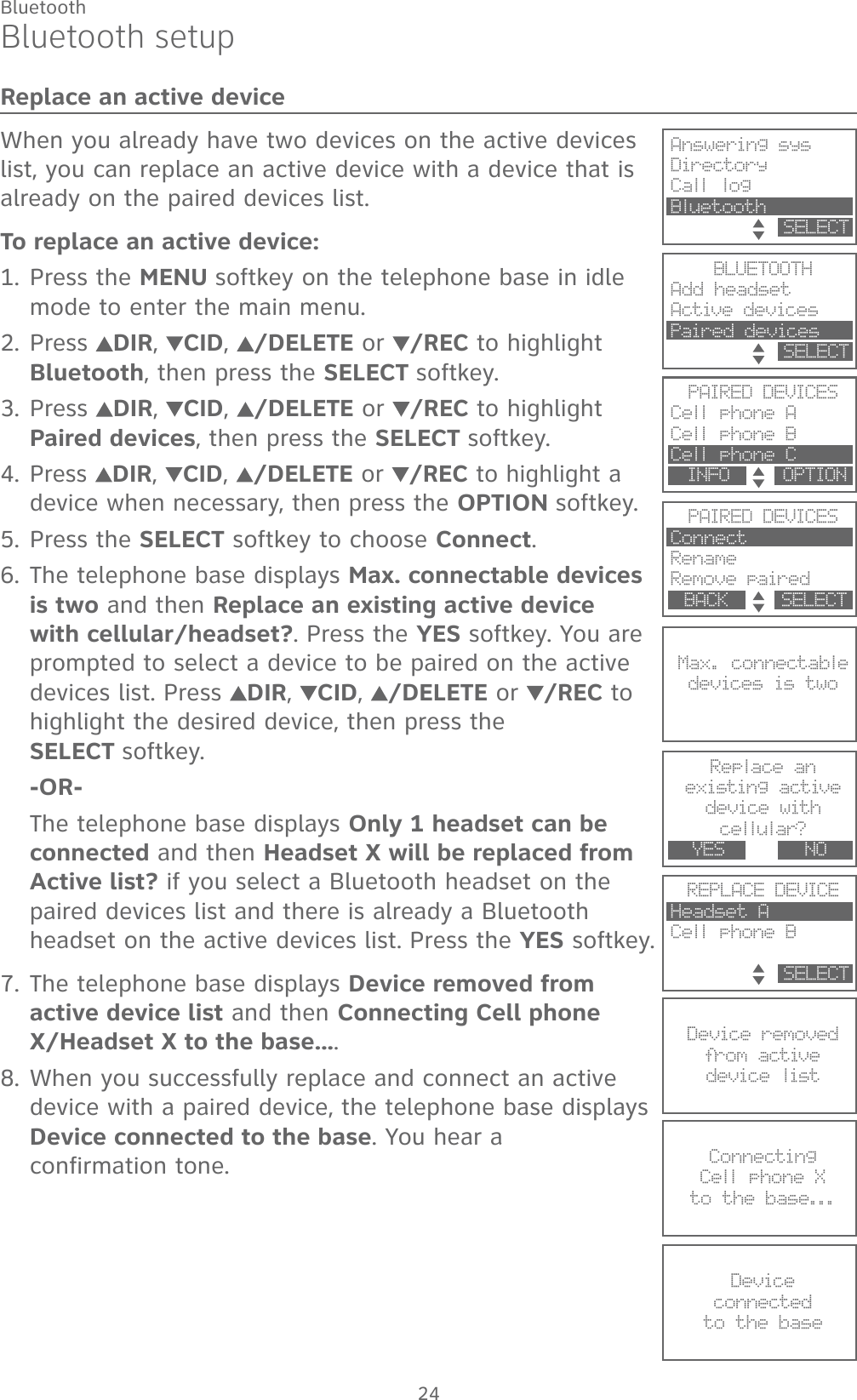 24BluetoothBluetooth setupReplace an active deviceWhen you already have two devices on the active devices list, you can replace an active device with a device that is already on the paired devices list.To replace an active device:Press the MENU softkey on the telephone base in idle mode to enter the main menu.Press  DIR,  CID,  /DELETE or /REC to highlight Bluetooth, then press the SELECT softkey.Press  DIR,  CID,  /DELETE or /REC to highlight Paired devices, then press the SELECT softkey.Press DIR,  CID,  /DELETE or /REC to highlight a device when necessary, then press the OPTION softkey.Press the SELECT softkey to choose Connect.The telephone base displays Max. connectable devices is two and then Replace an existing active device with cellular/headset?. Press the YES softkey. You are prompted to select a device to be paired on the active devices list. Press  DIR,  CID,  /DELETE or /REC to highlight the desired device, then press the  SELECT softkey.-OR-The telephone base displays Only 1 headset can be connected and then Headset X will be replaced from Active list? if you select a Bluetooth headset on the paired devices list and there is already a Bluetooth headset on the active devices list. Press the YES softkey.The telephone base displays Device removed from active device list and then Connecting Cell phone X/Headset X to the base....When you successfully replace and connect an active device with a paired device, the telephone base displays Device connected to the base. You hear a  confirmation tone.1.2.3.4.5.6.7.8.PAIRED DEVICESCell phone A Cell phone BCell phone C  INFO     OPTIONMax. connectabledevices is two            REPLACE DEVICEHeadset ACell phone B              SELECTPAIRED DEVICESConnectRename Remove paired  BACK     SELECTAnswering sysDirectoryCall log Bluetooth            SELECTBLUETOOTHAdd headsetActive devicesPaired devices         SELECTReplace anexisting activedevice with cellular?              YES        NODevice removedfrom activ e device list            ConnectingCell phone X to the base...            Deviceconnected to the base            