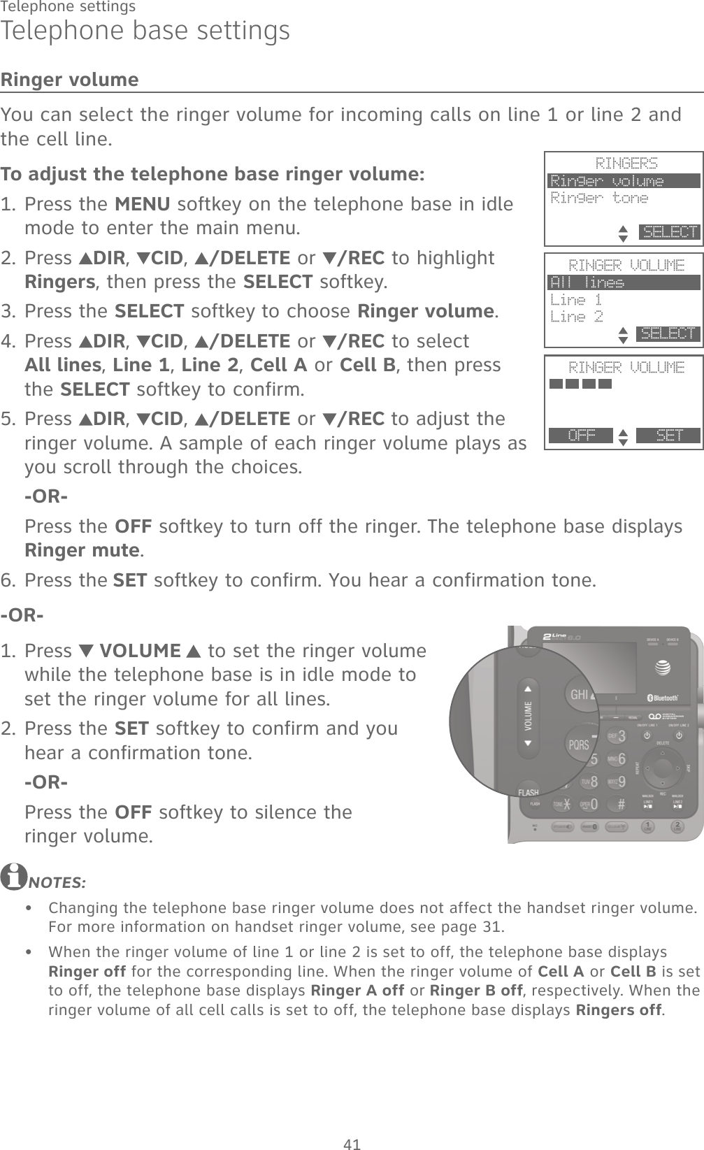 41Telephone settingsTelephone base settingsRinger volumeYou can select the ringer volume for incoming calls on line 1 or line 2 and the cell line.To adjust the telephone base ringer volume:Press the MENU softkey on the telephone base in idle mode to enter the main menu.Press  DIR,  CID,  /DELETE or /REC to highlight Ringers, then press the SELECT softkey.Press the SELECT softkey to choose Ringer volume.Press  DIR,  CID,  /DELETE or /REC to select  All lines, Line 1, Line 2, Cell A or Cell B, then press the SELECT softkey to confirm.Press  DIR,  CID,  /DELETE or /REC to adjust the ringer volume. A sample of each ringer volume plays as you scroll through the choices.-OR-Press the OFF softkey to turn off the ringer. The telephone base displays Ringer mute.Press the SET softkey to confirm. You hear a confirmation tone.-OR-Press   VOLUME   to set the ringer volume while the telephone base is in idle mode to set the ringer volume for all lines.Press the SET softkey to confirm and you hear a confirmation tone.-OR-Press the OFF softkey to silence the  ringer volume.NOTES:Changing the telephone base ringer volume does not affect the handset ringer volume. For more information on handset ringer volume, see page 31.When the ringer volume of line 1 or line 2 is set to off, the telephone base displays Ringer off for the corresponding line. When the ringer volume of Cell A or Cell B is set to off, the telephone base displays Ringer A off or Ringer B off, respectively. When the ringer volume of all cell calls is set to off, the telephone base displays Ringers off.1.2.3.4.5.6.1.2.••RINGERSRinger volumeRinger tone         SELECTRINGER VOLUMEAll line sLine 1Line 2           SELECTRINGER VOLUMEPhone memory   OFF       SET
