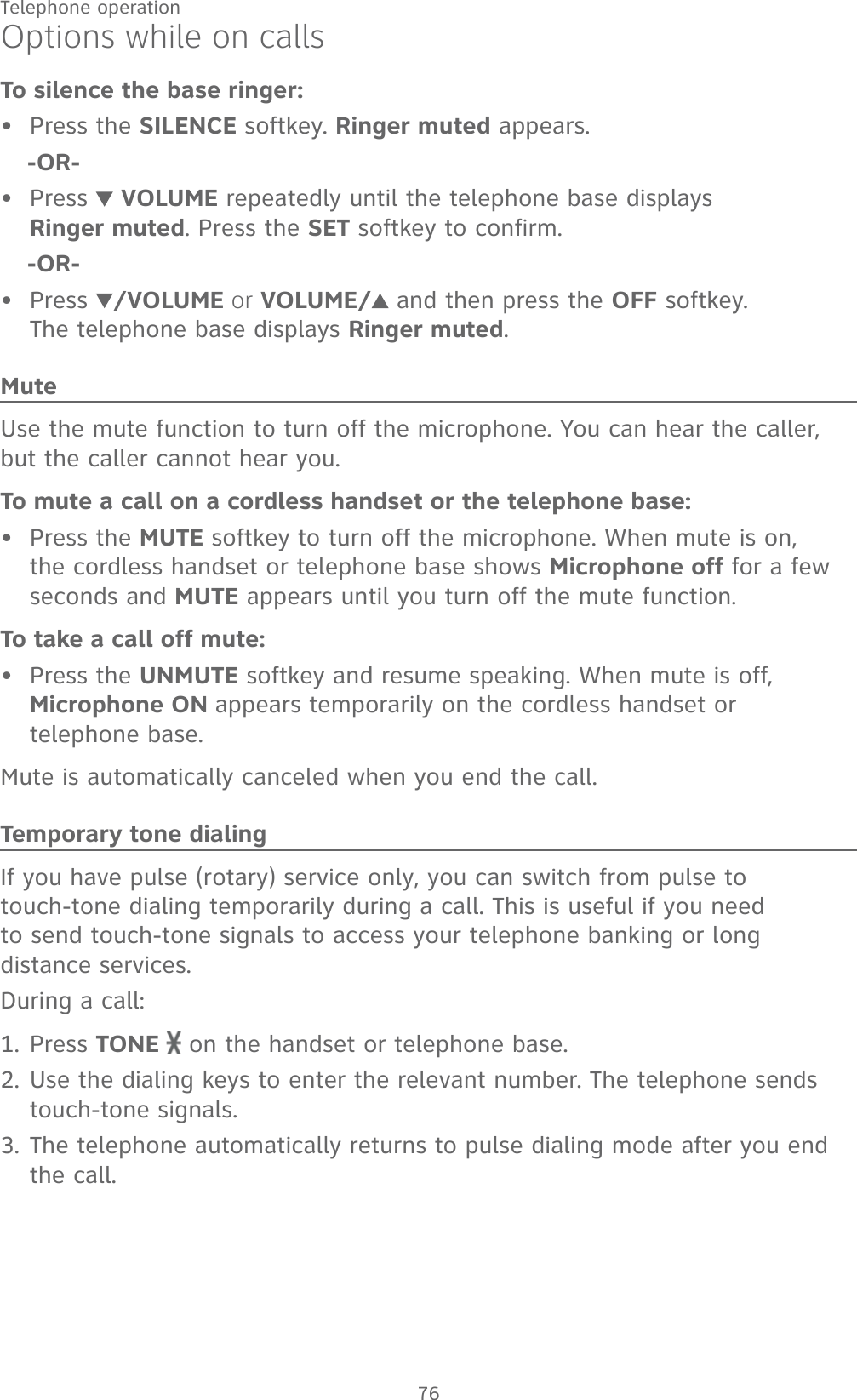 76Telephone operationOptions while on callsTo silence the base ringer:Press the SILENCE softkey. Ringer muted appears.-OR-Press   VOLUME repeatedly until the telephone base displays  Ringer muted. Press the SET softkey to confirm.-OR-Press  /VOLUME or VOLUME/  and then press the OFF softkey.  The telephone base displays Ringer muted.MuteUse the mute function to turn off the microphone. You can hear the caller, but the caller cannot hear you.To mute a call on a cordless handset or the telephone base:Press the MUTE softkey to turn off the microphone. When mute is on, the cordless handset or telephone base shows Microphone off for a few seconds and MUTE appears until you turn off the mute function.To take a call off mute:Press the UNMUTE softkey and resume speaking. When mute is off, Microphone ON appears temporarily on the cordless handset or  telephone base.Mute is automatically canceled when you end the call.Temporary tone dialingIf you have pulse (rotary) service only, you can switch from pulse to touch-tone dialing temporarily during a call. This is useful if you need to send touch-tone signals to access your telephone banking or long distance services.During a call:Press TONE   on the handset or telephone base.Use the dialing keys to enter the relevant number. The telephone sends touch-tone signals.The telephone automatically returns to pulse dialing mode after you end the call.•••••1.2.3.