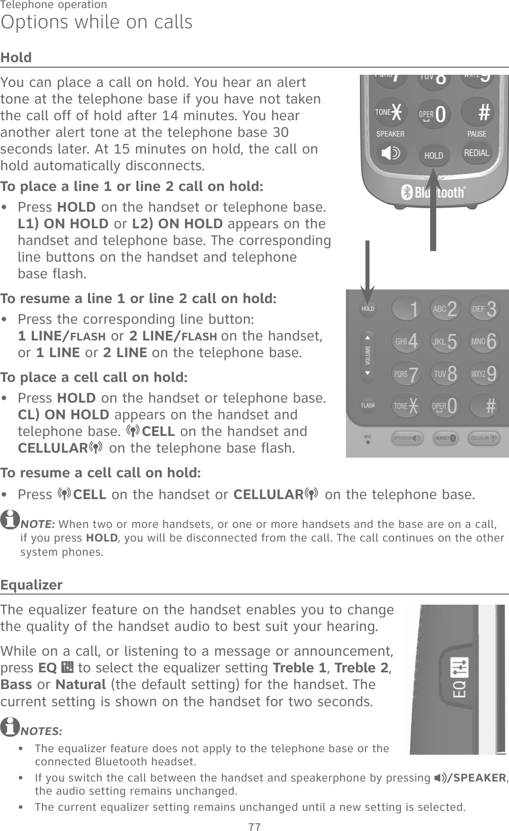 77Telephone operationOptions while on callsHoldYou can place a call on hold. You hear an alert tone at the telephone base if you have not taken the call off of hold after 14 minutes. You hear another alert tone at the telephone base 30 seconds later. At 15 minutes on hold, the call on hold automatically disconnects.To place a line 1 or line 2 call on hold:Press HOLD on the handset or telephone base.  L1) ON HOLD or L2) ON HOLD appears on the handset and telephone base. The corresponding line buttons on the handset and telephone  base flash.To resume a line 1 or line 2 call on hold:Press the corresponding line button:  1 LINE/FLASH or 2 LINE/FLASH on the handset,  or 1 LINE or 2 LINE on the telephone base.To place a cell call on hold:Press HOLD on the handset or telephone base. CL) ON HOLD appears on the handset and telephone base.  CELL on the handset and CELLULAR  on the telephone base flash.To resume a cell call on hold:Press  CELL on the handset or CELLULAR  on the telephone base.NOTE: When two or more handsets, or one or more handsets and the base are on a call, if you press HOLD, you will be disconnected from the call. The call continues on the other system phones.EqualizerThe equalizer feature on the handset enables you to change the quality of the handset audio to best suit your hearing.While on a call, or listening to a message or announcement, press EQ   to select the equalizer setting Treble 1, Treble 2,  Bass or Natural (the default setting) for the handset. The current setting is shown on the handset for two seconds.NOTES:The equalizer feature does not apply to the telephone base or the connected Bluetooth headset.If you switch the call between the handset and speakerphone by pressing  /SPEAKER, the audio setting remains unchanged.The current equalizer setting remains unchanged until a new setting is selected.•••••••