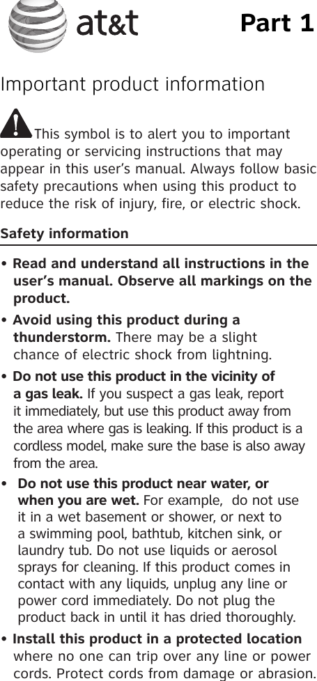Part 1Important product informationThis symbol is to alert you to important operating or servicing instructions that may appear in this user’s manual. Always follow basic safety precautions when using this product to reduce the risk of injury, fire, or electric shock.Safety information • Read and understand all instructions in the     user’s manual. Observe all markings on the    product.• Avoid using this product during a        thunderstorm. There may be a slight   chance of electric shock from lightning.• Do not use this product in the vicinity of      a gas leak. If you suspect a gas leak, report      it immediately, but use this product away from      the area where gas is leaking. If this product is a      cordless model, make sure the base is also away     from the area.•  Do not use this product near water, or when you are wet. For example,  do not use it in a wet basement or shower, or next to a swimming pool, bathtub, kitchen sink, or laundry tub. Do not use liquids or aerosol sprays for cleaning. If this product comes in contact with any liquids, unplug any line or power cord immediately. Do not plug the product back in until it has dried thoroughly.• Install this product in a protected location     where no one can trip over any line or power    cords. Protect cords from damage or abrasion.