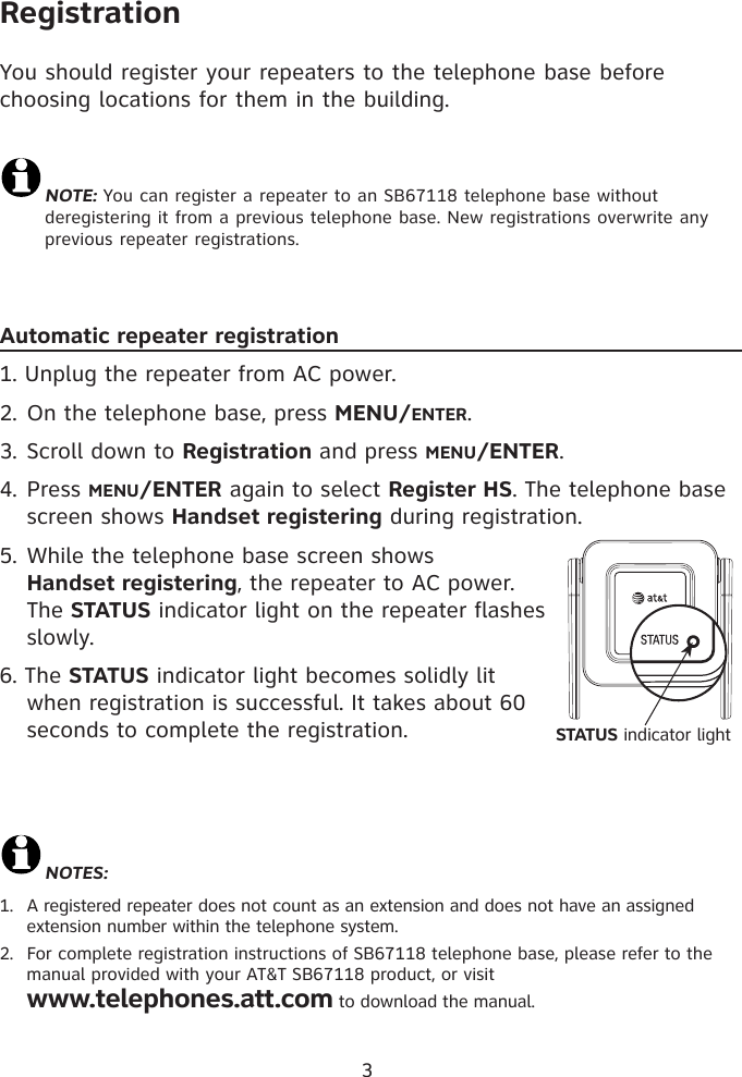 3RegistrationYou should register your repeaters to the telephone base before choosing locations for them in the building. NOTE: You can register a repeater to an SB67118 telephone base without deregistering it from a previous telephone base. New registrations overwrite any previous repeater registrations.Automatic repeater registration1. Unplug the repeater from AC power.2. On the telephone base, press MENU/ENTER.3. Scroll down to Registration and press MENU/ENTER.4. Press MENU/ENTER again to select Register HS. The telephone base screen shows Handset registering during registration. 5. While the telephone base screen shows  Handset registering, the repeater to AC power. The STATUS indicator light on the repeater flashes slowly. 6. The STATUS indicator light becomes solidly lit when registration is successful. It takes about 60 seconds to complete the registration. NOTES: 1.  A registered repeater does not count as an extension and does not have an assigned  extension number within the telephone system. 2.  For complete registration instructions of SB67118 telephone base, please refer to the manual provided with your AT&amp;T SB67118 product, or visit  www.telephones.att.com to download the manual. STATUS indicator light